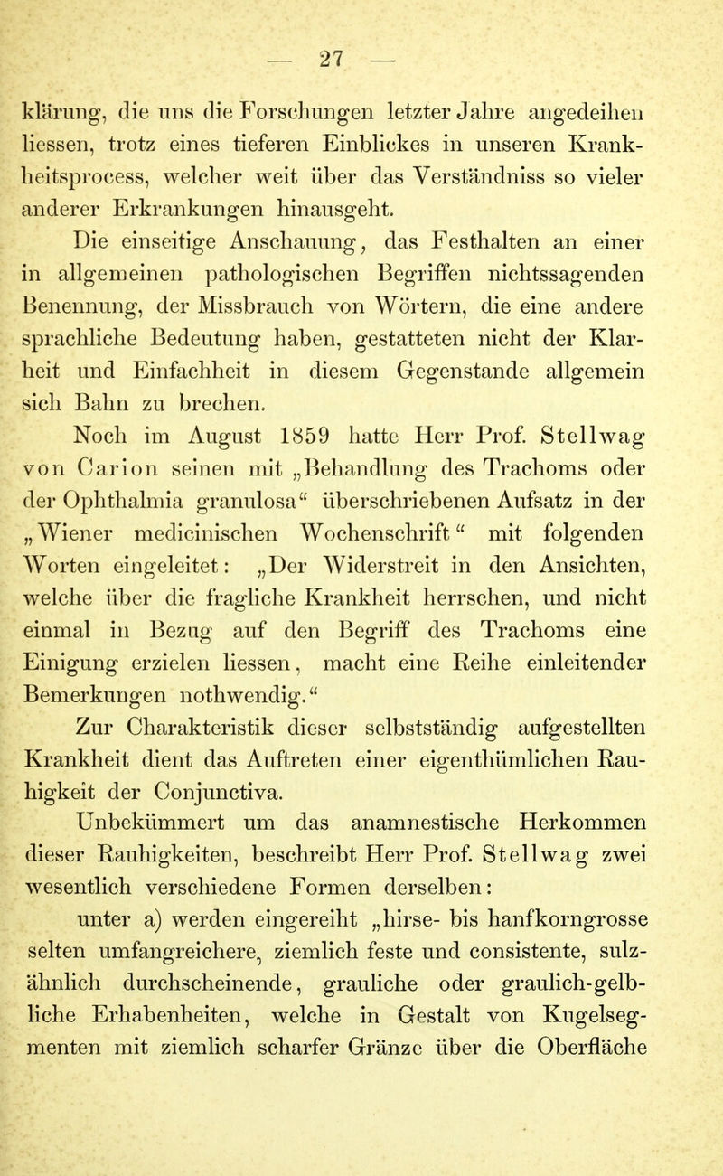 klärimg, die uns die Forschungen letzter Jahre angedeihen Hessen, trotz eines tieferen EinbHckes in unseren Krank- heitsprocess, welcher weit über das Verständniss so vieler anderer Erkrankungen hinausgeht. Die einseitige Anschauung^ das Festhalten an einer in allgemeinen pathologischen Begriffen nichtssagenden Benennung, der Missbrauch von Wörtern, die eine andere sprachliche Bedeutung haben, gestatteten nicht der Klar- heit und Einfachheit in diesem Gegenstande allgemein sich Bahn zu brechen. Noch im August 1(S59 hatte Herr Prof St eil wag von Carion seinen mit „Behandlung des Trachoms oder der Ophthalmia granulosa überschriebenen Aufsatz in der „ Wiener medicinischen Wochenschrift mit folgenden Worten eingeleitet: „Der Widerstreit in den Ansichten, welche über die fragliche Krankheit herrschen, und nicht einmal in Bezug auf den Begriff des Trachoms eine Einigung erzielen Hessen, macht eine Reihe einleitender Bemerkungen nothwendig. Zur Charakteristik dieser selbstständig aufgestellten Krankheit dient das Auftreten einer eigenthümlichen Rau- higkeit der Conjunctiva. Unbekümmert um das anamnestische Herkommen dieser Rauhigkeiten, beschreibt Herr Prof St eil wag zwei wesentlich verschiedene Formen derselben: unter a) werden eingereiht „hirse- bis hanfkorngrosse selten umfangreichere^ ziemlich feste und consistente, sulz- ähnlich durchscheinende, grauliche oder graulich-gelb- liche Erhabenheiten, welche in Gestalt von Kugelseg- menten mit ziemlich scharfer Gränze über die Oberfläche