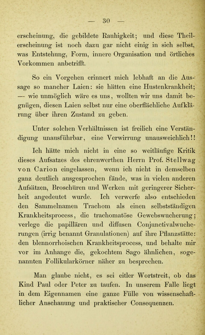ersclieinung, die gebildete Rauhigkeit; und diese Theil- erseheinung ist noch dazu gar nicht einig in sich selbst, was Entstehung, Form, innere Organisation und örtliches Vorkommen anbetrifft. So ein Vorgehen erinnert mich lebhaft an die Aus- sage so mancher Laien: sie hätten eine Hustenkrankheit; — wie unmöglich wäre es uns, wollten wir uns damit be- gnügen, diesen Laien selbst nur eine oberflächliche Aufklä- rung über ihren Zustand zu geben. Unter solchen Verhältnissen ist freilich eine Verstän- digung unausführbar, eine Verwirrung unausweichlich!! Ich hätte mich nicht in eine so weitläufige Kritik dieses Aufsatzes des ehrenwerthen Herrn Prof. St eil wag von Carion eingelassen, wenn ich nicht in demselben ganz deutlich ausgesprochen fände, was in vielen anderen Aufsätzen, Broschüren und Werken mit geringerer Sicher- heit angedeutet wurde. Ich verwerfe also entschieden den Sammelnamen Trachom als einen selbstständigen Krankheitsprocess, die trachomatöse Gewebswucherung; verlege die papillären und diffusen Conjunctivalwuche- rungen (irrig benannt Granulationen) auf ihre Pflanzstätte: den blennorrhoischen Krankheitsprocess, und behalte mir vor im Anhange die, gekochtem Sago ähnhchen, soge- nannten Follikularkörner näher zu besprechen. Man glaube nicht, es sei eitler Wortstreit, ob das Kind Paul oder Peter zu taufen. In unserem Falle liegt in dem Eigennamen eine ganze Fülle von wissenschaft- licher Anschauung und praktischer Consequenzen.