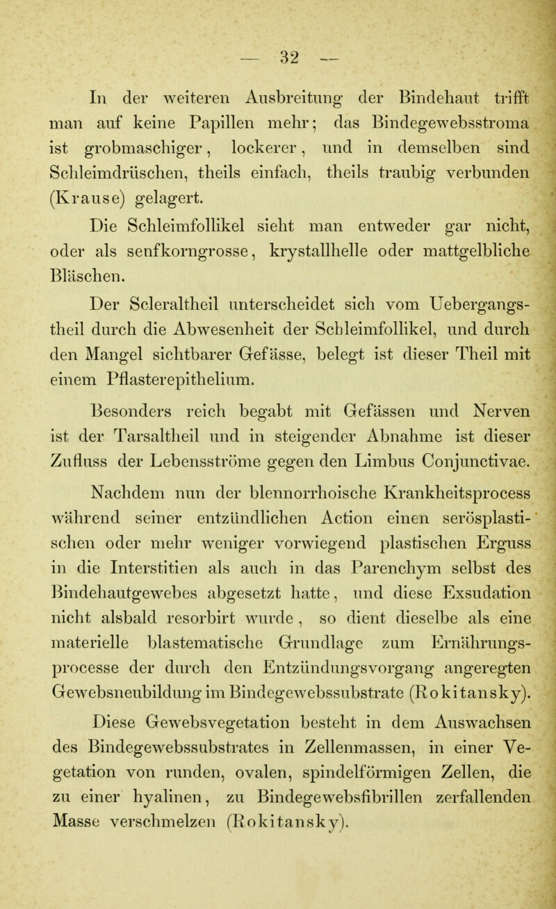 In der weiteren Ausbreitung der Bindehaut trifft man auf keine Papillen mehr; das Bindegewebsstroma ist grobmaschiger, lockerer, und in demselben sind Schleimdrüschen, theils einfach, theils traubig verbunden (Krause) gelagert. Die Schleimfollikel sieht man entweder gar nicht, oder als senfkorngrosse, krystallhelle oder mattgelbliche Bläschen. Der Scleraltheil unterscheidet sich vom Uebergangs- theil durch die Abwesenheit der Schleimfollikel, und durch den Mangel sichtbarer Gef ässe, belegt ist dieser Theil mit einem Pflasterepithelium. Besonders reich begabt mit Gefässen und Nerven ist der Tarsaltheil und in steigender Abnahme ist dieser Zufluss der Lebensströme gegen den Limbus Conjunctivae. Nachdem nun der blennorrhoische Krankheitsprocess während seiner entzündlichen Action einen serösplasti- schen oder mehr weniger vorwiegend plastischen Erguss in die Interstitien als auch in das Parenchym selbst des Bindehautgewebes abgesetzt hatte, und diese Exsudation nicht alsbald resorbirt wurde , so dient dieselbe als eine materielle blastematische Grundlage zum Ernährungs- processe der durch den Entzündungsvorgang angeregten GewebsneubildungimBindegewebssubstrate (Rokitansky). Diese Gewebsvegetation besteht in dem Auswachsen des Bindegewebssubstrates in Zellenmassen, in einer Ve- getation von runden, ovalen, spindelförmigen Zellen, die zu einer hyalinen, zu Bindegewebsfibrillen zerfallenden Masse verschmelzen (Rokitansky),