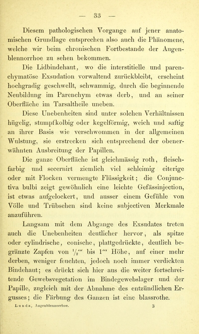 Diesem pathologischen Vorgange auf jener anato- mischen Grundlage entsprechen also auch die Phänomene, welche wir beim chronischen Fortbestande der Augen- blennorrhoe zu sehen bekommen. Die Lidbindehaut ^ wo die interstitielle und paren- chymatöse Exsudation vorwaltend zurückbleibt, erscheint hochgradig geschwellt, schwammig, durch die beginnende Neubildung im Parenchym etwas derb, und an seiner Oberfläche im Tarsaltheile uneben. Diese Unebenheiten sind unter solchen Verhältnissen hügelig, stumpfkolbig oder kegelförmig, weich und saftig an ihrer Basis wie verschwommen in der allgemeinen Wulstung, sie erstrecken sich entsprechend der obener- wähnten Ausbreitung der Papillen. Die ganze Oberfläche ist gleichmässig roth, fleisch- farbig und secernirt ziemlich viel schleimig eiterige oder mit Flocken vermengte Flüssigkeit; die Conjunc- tiva bulbi zeigt gewöhnlich eine leichte Gefässinjection, ist etwas aufo^elockert, und ausser einem Gefühle von Völle und Trübsehen sind keine subjectiven Merkmale anzuführen. Langsam mit dem Abgange des Exsudates treten auch die Unebenheiten deutlicher hervor, als spitze oder cylindrische^ conische, plattgedrückte, deutlich be- gränzte Zapfen von ^j^' bis V Höhe, auf einer mehr derben, weniger feuchten, jedoch noch immer verdickten Bindehaut; es drückt sich hier aus die weiter fortschrei- tende Gewebsvegetation im Bindegewebslager und der Papille, zugleich mit der Abnahme des entzündhchen Er- gusses ; die Färbung des Ganzen ist eine blassrothe. L u n d a, Augenblennorrhoe. 3