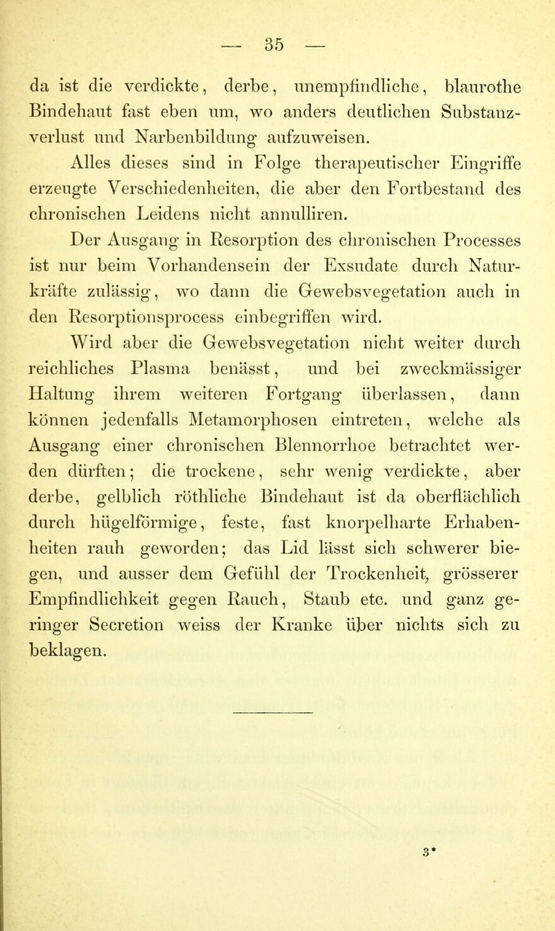 da ist die verdickte, derbe, unempfindliche, blanrothe Bindehaut fast eben um, wo anders deuthchen Substanz- verlust und Narbenbildung aufzuweisen. Alles dieses sind in Folge therapeutischer Eingriffe erzeugte Verschiedenheiten, die aber den Fortbestand des chronischen Leidens nicht annulliren. Der Ausgang in Resorption des chronischen Processes ist nur beim Vorhandensein der Exsudate durch Natur- kräfte zulässig, wo dann die Gewebsvegetation auch in den Resorptionsprocess einbegriffen wird. Wird aber die Gewebsvegetation nicht weiter durch reichliches Plasma benässt, und bei zweckmässiger Haltung ihrem weiteren Fortgang überlassen, dann können jedenfalls Metamorphosen eintreten, welche als Ausgang einer chronischen Blennorrhoe betrachtet wer- den dürften; die trockene, sehr wenig verdickte, aber derbe, gelblich röthliche Bindehaut ist da oberflächlich durch hügelförmige, feste, fast knorpelharte Erhaben- heiten rauh geworden; das Lid lässt sich schwerer bie- gen, und ausser dem Gefühl der Trockenheit^ grösserer Empfindlichkeit gegen Rauch, Staub etc. und ganz ge- ringer Secretion weiss der Kranke über nichts sich zu beklagen. 3