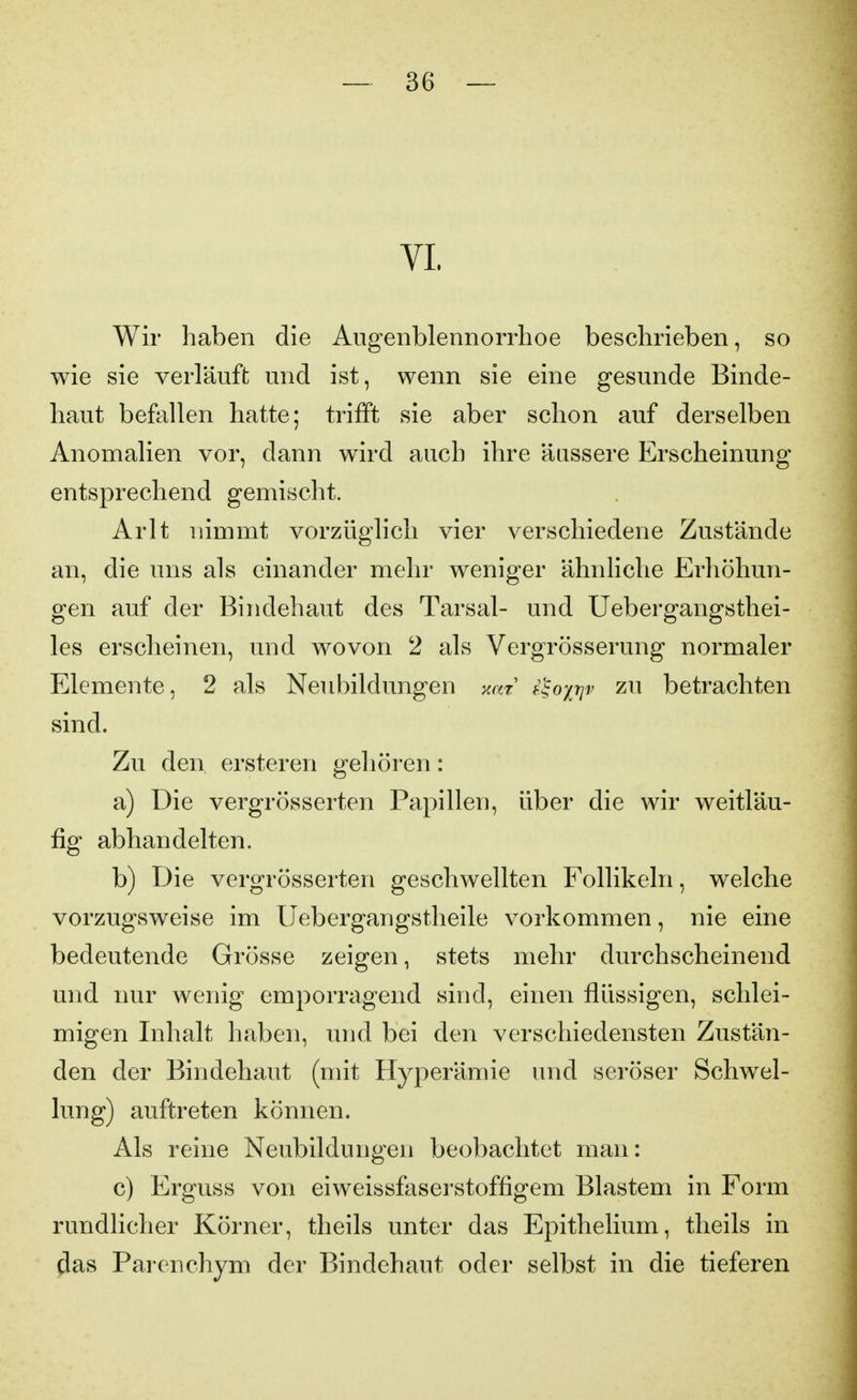 VI. Wir haben die Aiigenblennorrhoe beschrieben, so wie sie verläuft und ist, wenn sie eine gesunde Binde- haut befallen hatte; trifft sie aber schon auf derselben Anomalien vor, dann wird auch ihre äussere Erscheinung entsprechend gemischt. Arlt nimmt vorzüglich vier verschiedene Zustände an, die uns als einander mehr weniger ähnliche Erhöhun- gen auf der Bindehaut des Tarsal- und Uebergangsthei- les erscheinen, und wovon 2 als Vergrösserung normaler Elemente, 2 als Neubildungen xat f^oxrjv zu betrachten sind. Zu den ersteren gehören: a) Die vergrösserten Papillen, über die wir weitläu- fig abhandelten. b) Die vergrösserten geschwellten Follikeln, welche vorzugsweise im Uebergangstheile vorkommen, nie eine bedeutende Grösse zeigen, stets mehr durchscheinend und nur wenig emporragend sind, einen flüssigen, schlei- migen Inhalt haben, und bei den verschiedensten Zustän- den der Bindehaut (mit Hyperämie und seröser Schwel- lung) auftreten können. Als reine Neubildungen beobachtet man: c) Erguss von eiweissfaserstoffigem Blastem in Form rundlicher Körner, theils unter das Epithelium, theils in ^as Parenchym der Bindehaut oder selbst in die tieferen