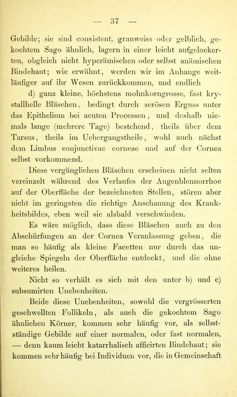 Gebilde; sie sind corisistent^ grauweiss oder gelblich, ge- kochtem Sago ähnlich, lagern in einer leicht aufgelocker- ten, obgleich nicht hyperämischen oder selbst anämischen Bindehaut; wie erwähnt, werden wir im Anhange weit- läufiger auf ihr Wesen zurückkommen, und endlich d) ganz kleine, höchstens mohnkorngrosse, fast kry- stallhelle Bläschen, bedingt durch serösen Erguss unter das Epithelium bei acuten Processen , und deshalb nie- mals lange (mehrere Tage) bestehend, theils über dem Tarsus, theils im Uebergangstheile, wohl auch nächst dem Limbus conjunctivae corneae and auf der Cornea selbst vorkommend. Diese vergänglichen Bläschen erscheinen nicht selten vereinzelt während des Verlaufes der Augenblennorrhoe auf der Oberfläche der bezeichneten Stellen, stören aber nicht im geringsten die richtige Anschauung des Krank- heitsbildes, eben weil sie alsbald verschwinden. Es wäre möglich, dass diese Bläschen auch zu den Abschürfungen an der Cornea Veranlassung geben, die man so häufig als kleine Facetten nur durch das un- gleiche Spiegeln der Oberfläche entdeckt, und die ohne weiteres heilen. Nicht so verhält es sich mit den unter b) und c) subsumirten Unebenheiten. Beide diese Unebenheiten, sowohl die vergrösserten geschwellten Follikeln, als auch die gekochtem Sago ähnlichen Körner, kommen sehr häufig vor, als selbst- ständige Gebilde auf einer normalen, oder fast normalen, — denn kaum leicht katarrhalisch alücirten Bindehaut; sie kommen sehr häufig bei Individuen vor, die in Gemeinschaft