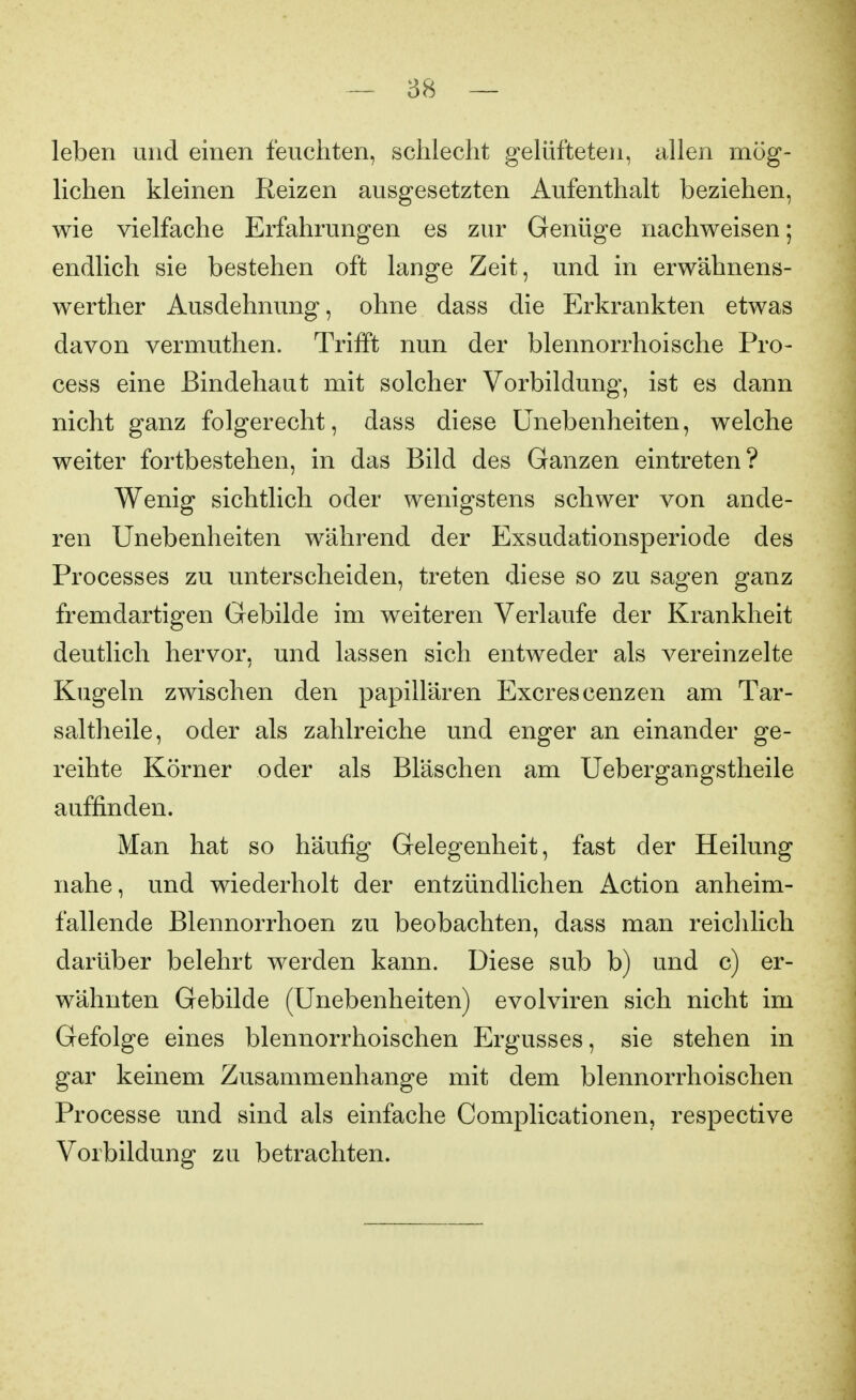 leben und einen feuchten, schlecht gelüfteten, allen mög- lichen kleinen Reizen ausgesetzten Aufenthalt beziehen, wie vielfache Erfahrungen es zur Genüge nachweisen; endlich sie bestehen oft lange Zeit, und in erwähnens- werther Ausdehnung, ohne dass die Erkrankten etwas davon vermuthen. Trifft nun der blennorrhoische Pro- cess eine Bindehaut mit solcher Vorbildung, ist es dann nicht ganz folgerecht, dass diese Unebenheiten, welche weiter fortbestehen, in das Bild des Ganzen eintreten? Wenig sichtlich oder wenigstens schwer von ande- ren Unebenheiten während der Exsudationsperiode des Processes zu unterscheiden, treten diese so zu sagen ganz fremdartigen Gebilde im weiteren Verlaufe der Krankheit deutlich hervor, und lassen sich entweder als vereinzelte Kugeln zwischen den papillären Excrescenzen am Tar- saltheile, oder als zahlreiche und enger an einander ge- reihte Körner oder als Bläschen am Uebergangstheile auffinden. Man hat so häufig Gelegenheit, fast der Heilung nahe, und wiederholt der entzündlichen Action anheim- fallende Blennorrhoen zu beobachten, dass man reiclilich darüber belehrt werden kann. Diese sub b) und c) er- wähnten Gebilde (Unebenheiten) evolviren sich nicht im Gefolge eines blennorrhoischen Ergusses, sie stehen in gar keinem Zusammenhange mit dem blennorrhoischen Processe und sind als einfache Complicationen, respective Vorbildung zu betrachten.