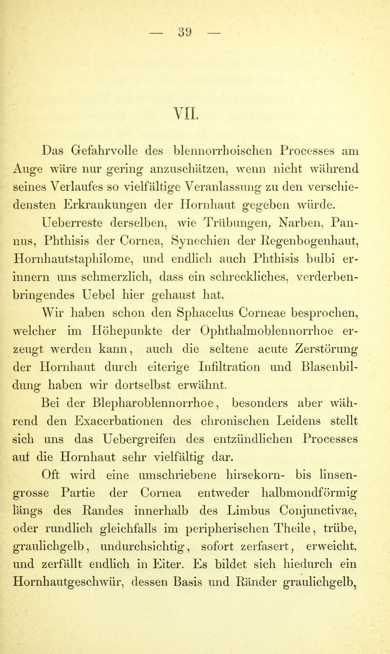 VII. Das Gefahrvolle des blennorrhoischen Processes am Auge wäre nur gering anzuschätzen, wenn nicht während seines Verlaufes so vielfältige Veranlassung zu den verschie- densten Erkrankungen der Hornhaut gegeben würde. Ueberreste derselben, wie Trübungen, Narben, Pan- nus, Phthisis der Cornea, Synechien der Regenbogenhaut, Hornhautstaphilome, und endlich auch Phthisis bulbi er- innern uns schmerzlich, dass ein schreckliches, verderben- bringendes Uebel hier gehaust hat. Wir haben schon den Sphacelus Corneae besprochen, welcher im Höhepunkte der Ophthalmoblennorrhoe er- zeugt werden kann, auch die seltene acute Zerstörung der Hornhaut durch eiterige Infiltration und Blasenbil- dung haben wir dortselbst erwähnt. Bei der Blepharoblennorrhoe, besonders aber wäh- rend den Exacerbationen des chronischen Leidens stellt sich uns das Uebergreifen des entzündlichen Processes auf die Hornhaut sehr vielfältig dar. Oft wird eine umschriebene hirsekorn- bis linsen- grosse Partie der Cornea entweder halbmondförmig längs des Randes innerhalb des Limbus Conjunctivae, oder rundlich gleichfalls im peripherischen Theile, trübe, graulich gelb, undurchsichtig, sofort zerfasert, erweicht, und zerfällt endlich in Eiter. Es bildet sich hiedurch ein Hornhautgeschwür, dessen Basis und Ränder graulichgelb,