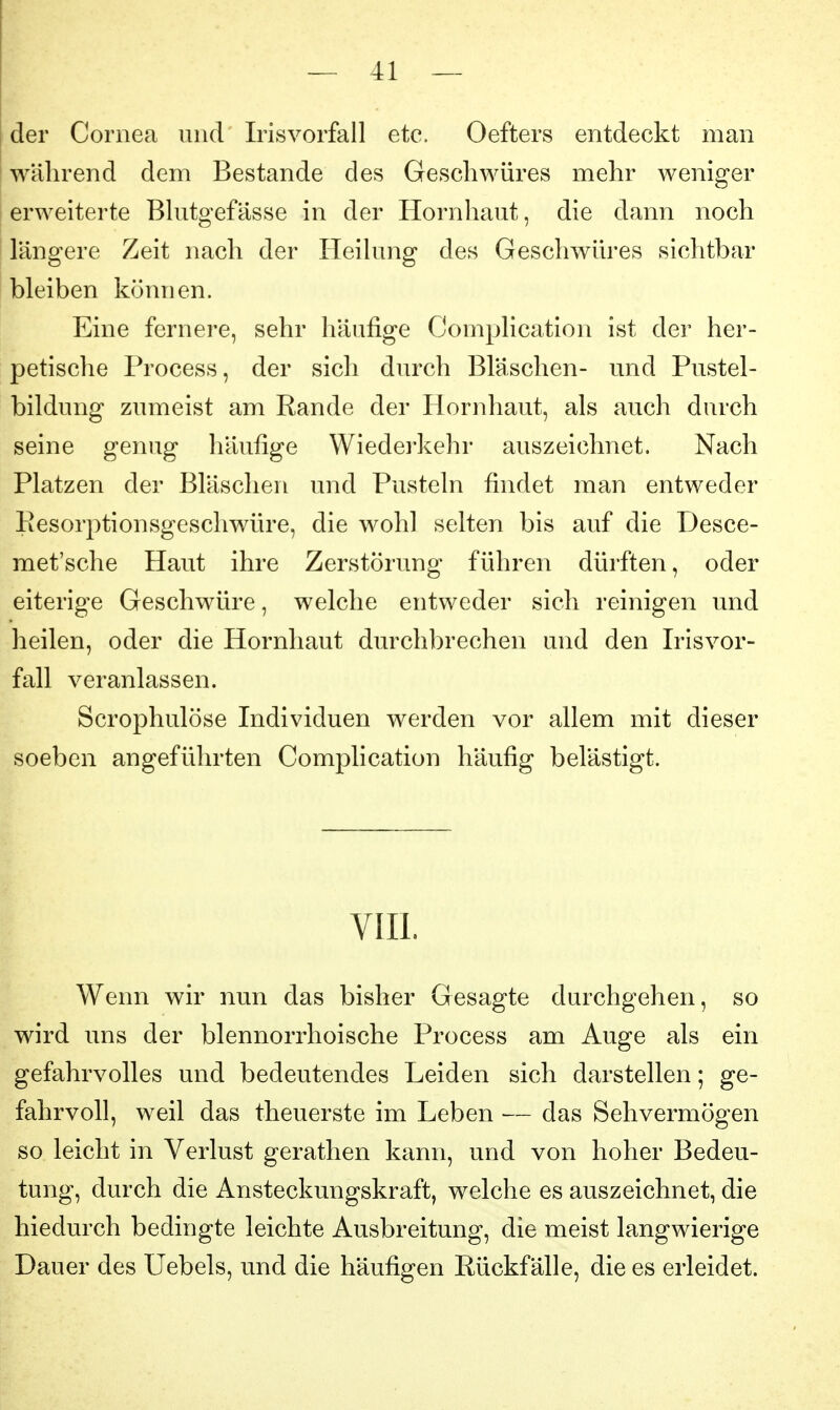 der Cornea und Irisvorfall etc. Oefters entdeckt man I während dem Bestände des Geschwüres mehr wenig^er ! erweiterte Blutgefässe in der Hornhaut, die dann noch längere Zeit nach der Heilung des Geschwüres sichtbar bleiben können. Eine fernere, sehr häufige Complication ist der her- petische Process, der sich durch Bläschen- und Pustel- bildung zumeist am Rande der Hornhaut, als auch durch seine genug häufige Wiedei'kehr auszeichnet. Nach Platzen der Bläschen und Pusteln findet man entweder Eesorptionsgeschwüre, die wohl selten bis auf die Desce- met'sche Haut ihre Zerstörung führen dürften, oder eiterige Geschwüre, welche entweder sich reinigen und heilen, oder die Hornhaut durchbrechen und den Irisvor- fall veranlassen. Scrophulöse Individuen werden vor allem mit dieser soeben angeführten Complication häufig belästigt. VIII. Wenn wir nun das bisher Gesagte durchgehen, so wird uns der blennorrhoische Process am Auge als ein gefahrvolles und bedeutendes Leiden sich darstellen; ge- fahrvoll, weil das theuerste im Leben — das Sehvermögen so leicht in Verlust gerathen kann, und von hoher Bedeu- tung, durch die Ansteckungskraft, welche es auszeichnet, die hiedurch bedingte leichte Ausbreitung, die meist langwierige Dauer des Uebels, und die häufigen Rückfälle, die es erleidet.