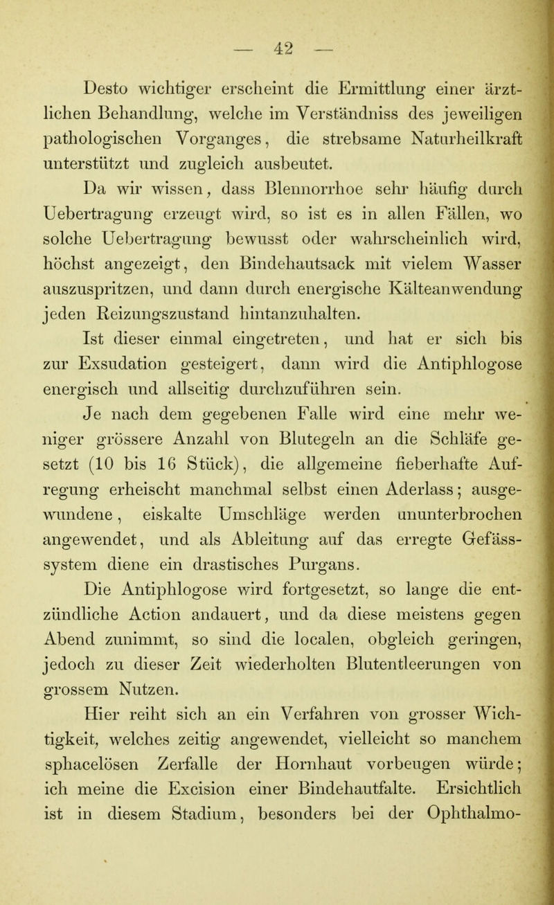 Desto wichtiger erscheint die Ermittlung einer ärzt- Hchen Behandkmg, welche im Verständniss des jeweiligen pathologischen Vorganges, die strebsame Naturheilkraft unterstützt und zugleich ausbeutet. Da wir wissen y dass Blennorrhoe sehr häufig durch Uebertragung erzeugt wird, so ist es in allen Fällen, wo solche Uebertragung bewusst oder wahrscheinlich wird, höchst angezeigt, den Bindehautsack mit vielem Wasser auszuspritzen, und dann durch energische Kälteanwendung jeden Reizungszustand hintanzuhalten. Ist dieser einmal eingetreten, und hat er sich bis zur Exsudation gesteigert, dann wird die Antiphlogose energisch und allseitig durchzuführen sein. Je nach dem gegebenen Falle wird eine mehr we- niger grössere Anzahl von Blutegeln an die Schläfe ge- setzt (10 bis 16 Stück), die allgemeine fieberhafte Auf- regung erheischt manchmal selbst einen Aderlass; ausge- wundene , eiskalte Umschläge werden ununterbrochen angewendet, und als Ableitung auf das erregte Gefäss- system diene ein drastisches Purgans. Die Antiphlogose wird fortgesetzt, so lange die ent- zündliche Action andauert, und da diese meistens gegen Abend zunimmt, so sind die localen, obgleich geringen, jedoch zu dieser Zeit wiederholten Blutentleerungen von grossem Nutzen. Hier reiht sich an ein Verfahren von grosser Wich- tigkeit^ welches zeitig angewendet, vielleicht so manchem sphacelösen Zerfalle der Hornhaut vorbeugen würde; ich meine die Excision einer Bindehautfalte. Ersichtlich ist in diesem Stadium, besonders bei der Ophthalmo-