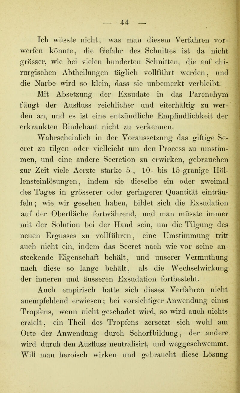 Ich wüsste nicht, was man diesem Verfahren vor- werfen könnte, die Gefahr des Schnittes ist da nicht grösser, wie bei vielen hunderten Schnitten, die auf chi- rurgischen Abtheihingen täglich vollführt werden, und die Narbe wird so klein, dass sie unbemerkt verbleibt. Mit Absetzung der Exsudate in das Parenchym fängt der Ausfluss reichlicher und eiterhältig zu wer- den an, und es ist eine entzündliche Empfindlichkeit der erkrankten Bindehaut nicht zu verkennen. Wahrscheinlich in der Voraussetzung das giftige Se- cret zu tilgen oder vielleicht um den Process zu umstim- men, und eine andere Secretion zu erwirken, gebrauchen zur Zeit viele Aerzte starke 5-, 10- bis 15-granige Höl- lensteinlösungen, indem sie dieselbe ein oder zweimal des Tages in grösserer oder geringerer Quantität einträu- feln ; wie wir gesehen haben, bildet sich die Exsudation auf der Oberfläche fortwährend, und man müsste immer mit der Solution bei der Hand sein, um die Tilgung des neuen Ergusses zu vollführen, eine Umstimmung tritt auch nicht ein, indem das Secret nach wie vor seine an- steckende Eigenschaft behält, und unserer Vermuthung nach diese so lange behält, als die Wechselwirkung der inneren und äusseren Exsudation fortbesteht. Auch empirisch hatte sich dieses Verfahren nicht anempfehlend erwiesen; bei vorsichtiger Anwendung eines Tropfens^ wenn nicht geschadet wird, so wird auch nichts erzielt, ein Theil des Tropfens zersetzt sich wohl am Orte der Anwendung durch Schorfbildung, der andere wird durch den Ausfluss neutralisirt, und weggeschwemmt. Will man heroisch wirken und gebraucht diese Lösung