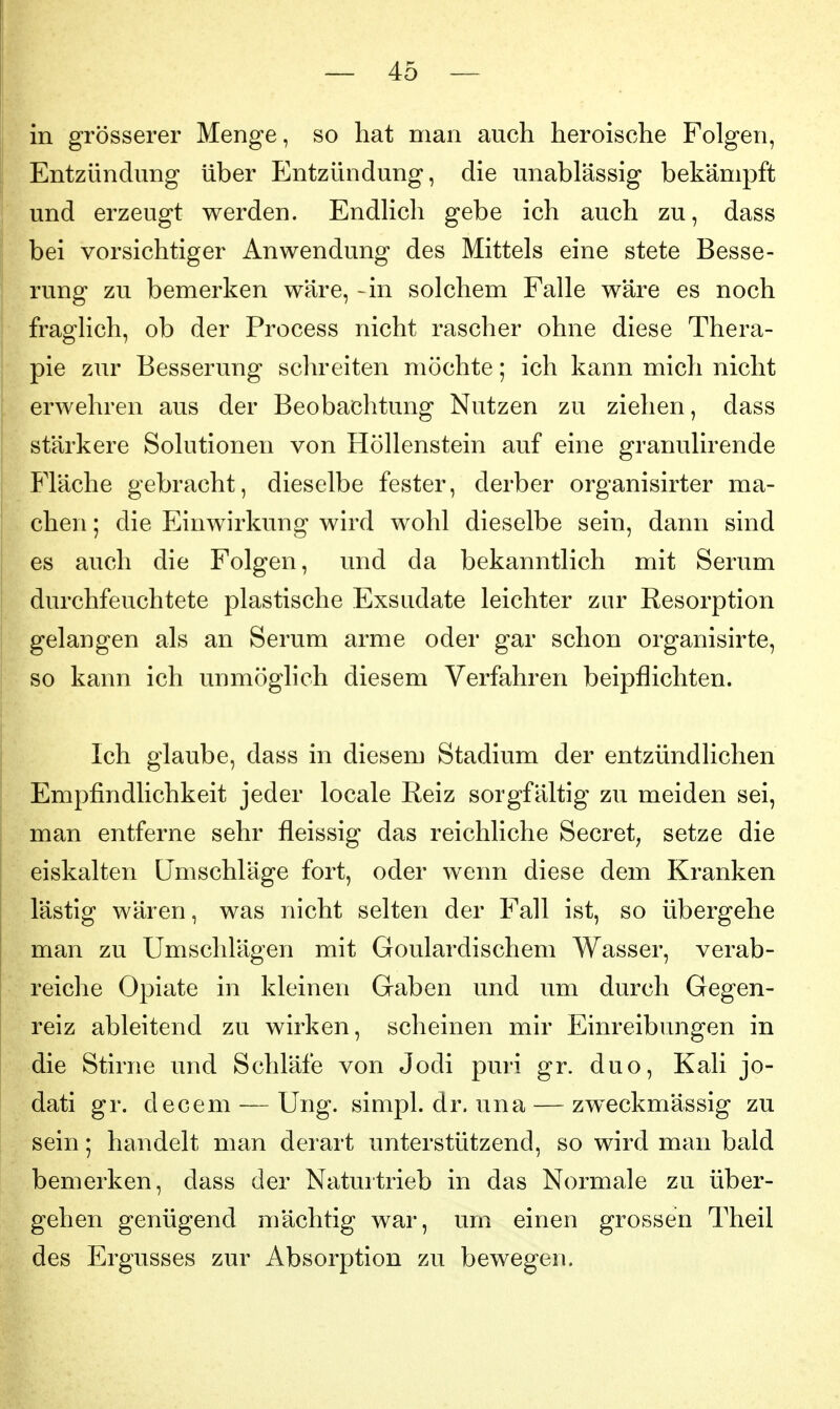 I in grösserer Menge, so hat man auch heroische Folgen, Entzündung über Entzündung, die unablässig bekämpft und erzeugt werden. Endlich gebe ich auch zu, dass bei vorsichtiger Anwendung des Mittels eine stete Besse- t rung zu bemerken wäre, -in solchem Falle wäre es noch fraoclich, ob der Process nicht rascher ohne diese Thera- pie zur Besserung schreiten möchte; ich kann mich nicht erwehren aus der Beobachtung Nutzen zu ziehen, dass stärkere Solutionen von Höllenstein auf eine granulirende Fläche gebracht, dieselbe fester, derber organisirter ma- chen ; die Einwirkung wird wohl dieselbe sein, dann sind es auch die Folgen, und da bekanntlich mit Serum durchfeuchtete plastische Exsudate leichter zur Resorption gelangen als an Serum arme oder gar schon organisirte, so kann ich unmöglich diesem Verfahren beipflichten. I Ich glaube, dass in diesem Stadium der entzündlichen Empfindlichkeit jeder locale Reiz sorgfältig zu meiden sei, man entferne sehr fleissig das reichliche Secret^ setze die eiskalten Umschläge fort, oder wenn diese dem Kranken lästig wären, was nicht selten der Fall ist, so übergehe man zu Umschlägen mit Goulardischem Wasser, verab- reiche Opiate in kleinen Gaben und um durch Gegen- reiz ableitend zu wirken, scheinen mir Einreibungen in die Stirne und Schläfe von Jodi puri gr. duo, Kali jo- dati gr. decem — Ung. simpl. dr. una — zweckmässig zu sein; handelt man derart unterstützend, so wird man bald bemerken, dass der Naturtrieb in das Normale zu über- gehen genügend mächtig war, um einen grossen Theil des Ergusses zur Absorption zu bewegen.