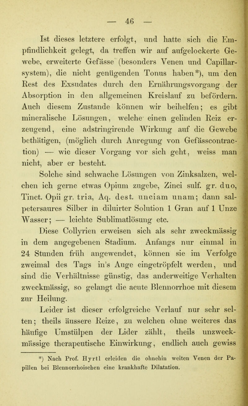 Ist dieses letztere erfolgt, und hatte sich die Em- pfindlichkeit gelegt, da treffen wir auf aufgelockerte Ge- webe, erweiterte Gefässe (besonders Venen und Capillar- system), die nicht genügenden Tonus haben*), um den Rest des Exsudates durch den Ernährungsvorgang der Absorption in den allgemeinen Kreislauf zu befördern. Auch diesem Zustande können wir beihelfen; es gibt mineralische Lösungen, welche einen gelinden Reiz er- zeugend, eine adstringirende Wirkung auf die Gewebe bethätigen, (möglich durch Anregung von Gefässcontrac- tion) — wie dieser Vorgang vor sich geht, weiss man nicht, aber er besteht. Solche sind schwache Lösungen von Zinksalzen, wel- chen ich gerne etwas Opium zugebe, Zinci sulf. gr. duo, Tinct. Opii gr. tria, Aq. dest. unciam unam; dann sal- petersaures Silber in diluirter Solution 1 Gran auf 1 Unze Wasser; — leichte Sublimatlösung etc. Diese Collyrien erweisen sich als sehr zweckmässig in dem angegebenen Stadium. Anfangs nur einmal in 24 Stunden früh angewendet, können sie im Verfolge zweimal des Tags in's Auge eingetröpfelt werden, und sind die Verhältnisse günstig, das anderweitige Verhalten zweckmässig, so gelangt die acute Blennorrhoe mit diesem zur Heilung. Leider ist dieser erfolgreiche Verlauf nur sehr sel- ten; theils äussere Reize, zu welchen ohne weiteres das häufige Umstülpen der Lider zählt, theils unzweck- mässige therapeutische Einwirkung, endlich auch gewiss *) Nach Prof. Hyrtl erleiden die ohnehin weiten Venen der Pa- pillen bei Blennorrhoischen eine krankhafte Dilatation.