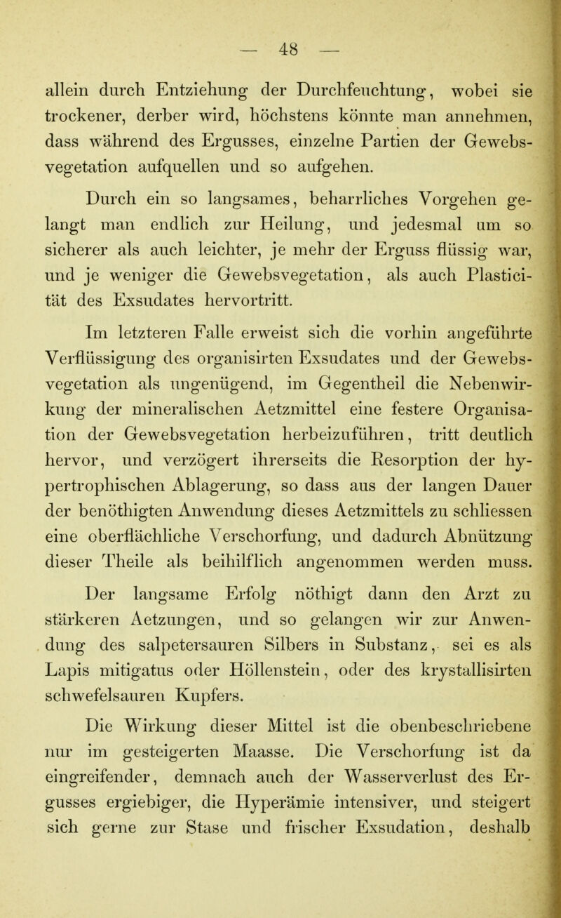 allein durch Entziehung der Durchfeuchtung, wobei sie trockener, derber wird, höchstens könnte man annehmen, dass während des Ergusses, einzelne Partien der Gewebs- vegetation aufquellen und so aufgehen. Durch ein so langsames, beharrliches Vorgehen ge- langt man endlich zur Heilung, und jedesmal um so sicherer als auch leichter, je mehr der Erguss flüssig war, und je weniger die Gewebsvegetation, als auch Plastici- tät des Exsudates hervortritt. Im letzteren Falle erweist sich die vorhin angeführte Verflüssigung des organisirten Exsudates und der Gewebs- vegetation als ungenügend, im Gegentheil die Nebenwir- kung der mineralischen Aetzmittel eine festere Organisa- tion der Gewebsvegetation herbeizuführen, tritt deutlich hervor, und verzögert ihrerseits die Resorption der hy- pertrophischen Ablagerung, so dass aus der langen Dauer der benöthigten Anwendung dieses Aetzmittels zu schliessen eine oberflächliche Verschorfung, und dadurch Abnützung dieser Theile als beihilflich angenommen werden muss. Der langsame Erfolg nöthigt dann den Arzt zu stärkeren Aetzungen, und so gelangen wir zur Anwen- dung des salpetersauren Silbers in Substanz, sei es als Lapis mitigatus oder Höllenstein, oder des krystallisirten schwefelsauren Kupfers. Die Wirkung dieser Mittel ist die obenbeschriebene nur im gesteigerten Maasse. Die Verschorfung ist da eingreifender, demnach auch der Wasserverlust des Er- gusses ergiebiger, die Hyperämie intensiver, und steigert sich gerne zur Stase und frischer Exsudation, deshalb