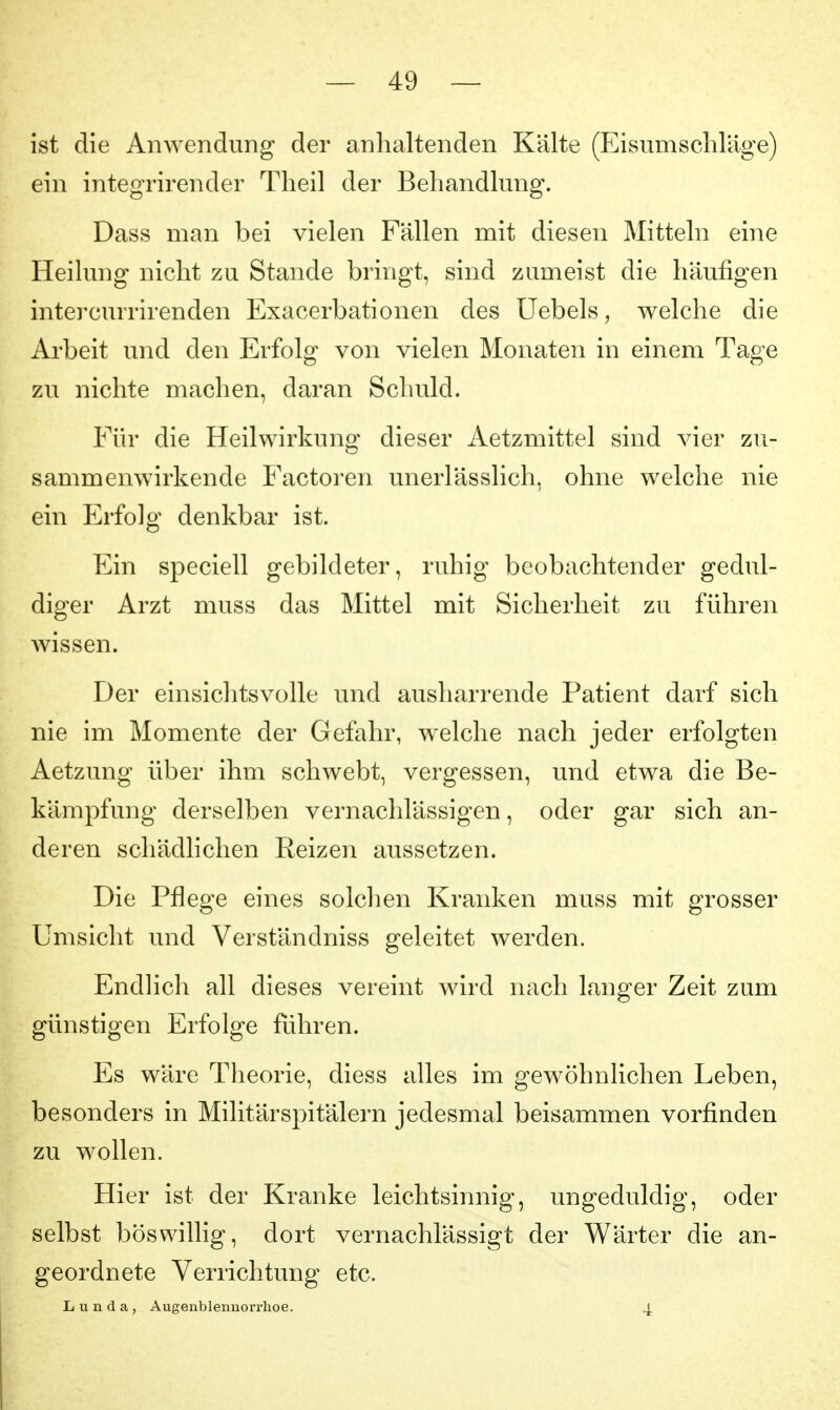 ist die Anwendung der anhaltenden Kälte (Eisumschlage) ein integrirender Theil der Behandlung. Dass man bei vielen Fällen mit diesen Mitteln eine Heilung nicht zu Stande bringt, sind zumeist die häufigen intercurrirenden Exacerbationen des Uebels, welche die Arbeit und den Erfolg von vielen Monaten in einem Tage zu nichte machen, daran Schuld. Für die Heilwirkung: dieser Aetzmittel sind vier zu- sammenwirkende Factoren unerlässlich, ohne welche nie ein Erfolg denkbar ist. Ein speciell gebildeter, ruhig beobachtender gedul- diger Arzt muss das Mittel mit Sicherheit zu führen wissen. Der einsichtsvolle und ausharrende Patient darf sich nie im Momente der Gefahr, welche nach jeder erfolgten Aetzung über ihm schwebt, vergessen, und etwa die Be- kämpfung derselben vernachlässigen, oder gar sich an- deren schädhchen Reizen aussetzen. Die Pflege eines solclien Kranken muss mit grosser Umsicht und Verständniss geleitet werden. Endlicli all dieses vereint wird nach langer Zeit zum günstigen Erfolge führen. Es wäre Theorie, diess alles im gewöhnlichen Leben, besonders in Militärspitälern jedesmal beisammen vorfinden zu wollen. Hier ist der Kranke leichtsinnig, ungeduldig, oder selbst böswillig, dort vernachlässigt der Wärter die an- geordnete Verrichtung etc. Lunda, Augenblenuorrhoe. 4