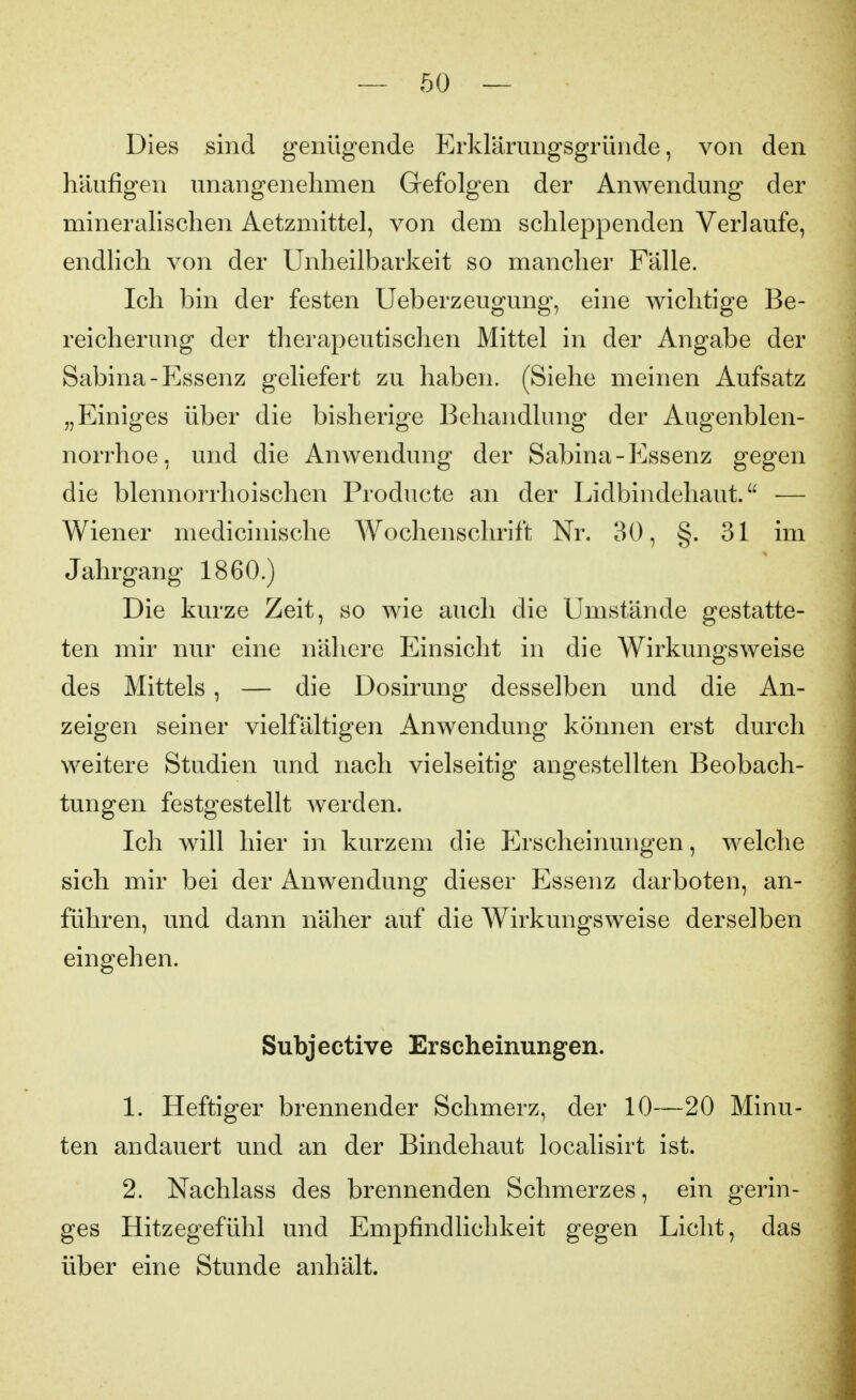 Dies sind genügende Erkrärungsgrüiide, von den häufigen unangenehmen Gefolgen der Anwendung der minerahschen Aetzmittel, von dem schleppenden Verlaufe, endlich von der Unheilbarkeit so mancher Fälle. Ich bin der festen Ueberzeugung, eine wichtige Be- reicherung der therapeutischen Mittel in der Angabe der Sabina-Essenz geliefert zu haben. (Siehe meinen Aufsatz „Einiges über die bisherige Behandlung der Augenblen- norrhoe, und die Anwendung der Sabina-Essenz gegen die blennorrhoischen Producte an der Lidbindehaut. ■— Wiener medicinische Wochenschrift Nr. 30, §. 31 im Jahrgang 1860.) Die kurze Zeit, so wie auch die Umstände gestatte- ten mir nur eine nähere Einsicht in die Wirkungsweise des Mittels, — die Dosirung desselben und die An- zeigen seiner vielfältigen Anwendung können erst durch weitere Studien und nach vielseitig angestellten Beobach- tungen festgestellt werden. Ich will hier in kurzem die Erscheinungen, welche sich mir bei der Anwendung dieser Essenz darboten, an- führen, und dann näher auf die Wirkungsweise derselben eingehen. Subjective Erscheinungen. 1. Heftiger brennender Schmerz, der 10—20 Minu- ten andauert und an der Bindehaut localisirt ist. 2. Nachlass des brennenden Schmerzes, ein gerin- ges Hitzegefühl und Empfindlichkeit gegen Licht, das über eine Stunde anhält.