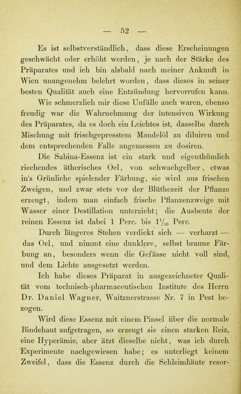 Es ist selbstverständlich, dass diese Erscheinungen geschwächt oder erhöht werden, je nach der Stärke des Präparates und ich bin alsbald nach meiner Ankunft in Wien unangenehm belehrt worden, dass dieses in seiner besten Qualität auch eine Entzündung hervorrufen kann. Wie schmerzlich mir diese Unfälle auch waren, ebenso freudig war die Wahrnehmung der intensiven Wirkung des Präparates, da es doch ein Leichtes ist, dasselbe durch Mischung mit frischgepresstem Mandelöl zu diluiren und dem entsprechenden Falle angemessen zu dosiren. Die Sabina-Essenz ist ein stark und eigenthümlich riechendes ätherisches Oel, von schwachgelber, etwas in's Grünliche spielender Färbung, sie wird aus frischen Zweigen, und zwar stets vor der Blüthezeit der Pflanze erzeugt, indem man einfach frische Pflanzenzweige mit Wasser einer Destillation unterzieht; die Ausbeute der reinen Essenz ist dabei 1 Perc. bis ly^o Perc. Durch längeres Stehen verdickt sich — verharzt — das Oel, und nimmt eine dunklere, selbst braune Fär- bung an, besonders wenn die Gefässe nicht voll sind, und dem Lichte ausgesetzt werden. Ich habe dieses Präparat in ausgezeichneter Quali- tät vom technisch-pharmaceutischen Institute des Herrn Dr. Daniel Wagner, Waitznerstrasse Nr. 7 in Pest be- zogen. Wird diese Essenz mit einem Pinsel über die normale Bindehaut aufgetragen, so erzeugt sie einen starken Reiz, eine Hyperämie, aber ätzt dieselbe nicht, was ich durch Experimente nachgewiesen habe; es unterliegt keinem Zweifel, dass die Essenz durch die Schleimhäute resor-