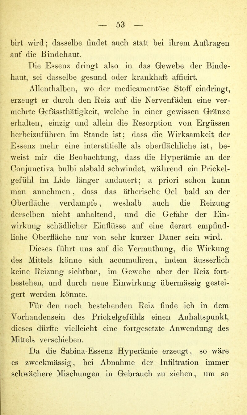 birt wird; dasselbe findet auch statt bei ihrem Auftragen auf die Bindehaut. Die Essenz dringt also in das Gewebe der Binde- haut, sei dasselbe gesund oder krankhaft afficirt. Allenthalben, wo der medicamentöse Stoff eindringt, erzeugt er durch den Reiz auf die Nervenfäden eine ver- mehrte Gefässthätlgkeit, welche in einer gewissen Gränze erhalten, einzig und allein die Resorption von Ergüssen herbeizuführen im Stande ist; dass die Wirksamkeit der Essenz mehr eine interstitielle als oberflächliche ist, be- weist mir die Beobachtung, dass die Hyperämie an der Conjunctiva bulbi alsbald schwindet, während ein Prickel- gefühl im Lide länger andauert; a priori schon kann man annehmen, dass das ätherische Oel bald an der Oberfläche verdampfe, weshalb auch die Reizung derselben nicht anhaltend, und die Gefahr der Ein- wirkung schädlicher Einflüsse auf eine derart empfind- liche Oberfläche nur von sehr kurzer Dauer sein wird. Dieses führt uns auf die Vermuthung, die Wirkung des Mittels könne sich accumuliren, indem äusserlich keine Reizung sichtbar, im Gewebe aber der Reiz fort- bestehen, und durch neue Einwirkung übermässig gestei- gert werden könnte. Für den noch bestehenden Reiz finde ich in dem Vorhandensein des Prickelgefühls einen Anhaltspunkt, dieses dürfte vielleicht eine fortgesetzte Anwendung des Mittels verschieben. Da die Sabina-Essenz Hyperämie erzeugt, so wäre es zweckmässig, bei Abnahme der Infiltration immer schwächere Mischungen in Gebrauch zu ziehen, um so