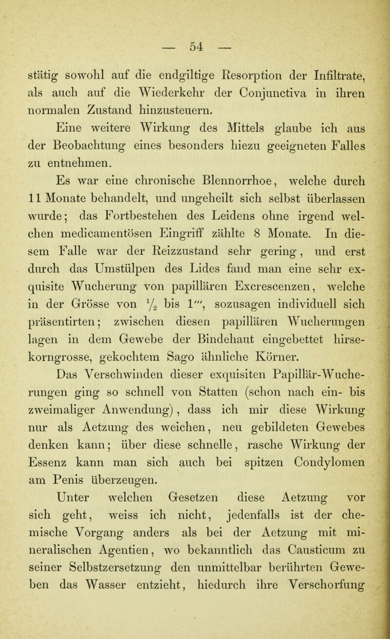 stätig sowohl auf die endgiltige Resorption der Infiltrate, als auch auf die Wiederkehr der Conjunctiva in ihren normalen Zustand hinzusteuern. Eine weitere Wirkung des Mittels glaube ich aus der Beobachtung eines besonders hiezu geeigneten Falles zu entnehmen. Es war eine chronische Blennorrhoe, welche durch 11 Monate behandelt, und ungeheilt sich selbst überlassen wurde; das Fortbestehen des Leidens ohne irgend wel- chen medicamentösen Eingriff zählte 8 Monate. In die- sem Falle war der Reizzustand sehr gering, und erst durch das Umstülpen des Lides fand man eine sehr ex- quisite Wucherung von papillären Excrescenzen, welche in der Grösse von bis 1', sozusagen individuell sich präsentirten; zwischen diesen papillären Wucherungen lagen in dem Gewebe der Bindehaut eingebettet hirse- korngrosse, gekochtem Sago ähnliche Körner. Das Verschwinden dieser exquisiten Papillär-Wuche- rungen ging so schnell von Statten (schon nach ein- bis zweimaliger Anwendung) , dass ich mir diese Wirkung nur als Aetzung des weichen, neu gebildeten Gewebes denken kann; über diese schnelle, rasche Wirkung der Essenz kann man sich auch bei spitzen Condylomen am Penis überzeugen. Unter welchen Gesetzen diese Aetzung vor sich geht, weiss ich nicht, jedenfalls ist der che- mische Vorgang anders als bei der Aetzung mit mi- neralischen Agentien, wo bekanntlich das Causticum zu seiner Selbstzersetzung den unmittelbar berührten Gewe- ben das Wasser entzieht, hiedurch ihre Verschorfung