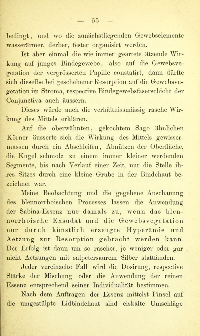 bedingt, und wo die znnächstliegenden Gewebselemente wasserärmer, derber, fester organisirt werden. Ist aber einmal die wie immer geartete ätzende Wir- kung auf junges Bindegewebe, also auf die Gewebsve- getation der vergrösserten Papille constatirt, dann dürfte sich dieselbe bei geschehener Resorption auf die Gewebsve- getation im Stroma, respective Bindegewebsfaserschicht der Conjunctiva auch äussern. Dieses würde auch die verhältnissmässig rasche Wir- kung des Mittels erklären. Auf die oberwähnten, gekochtem Sago ähnlichen Körner äusserte sich die Wirkung des Mittels gewisser- massen durch ein Abschleifen, Abnützen der Oberfläche, die Kugel schmolz zu einem immer kleiner werdenden Segmente, bis nach Verlauf einer Zeit, nur die Stelle ih- res Sitzes durch eine kleine Grube in der Bindehaut be- zeichnet war. Meine Beobachtung und die gegebene Anschauung des blennorrhoischen Processes lassen die Anwendung der Sabina-Essenz nur damals zu, wenn das blen- norrhoische Exsudat und die Gewebsvegetation nur durch künstlich erzeugte Hyperämie und Aetzung zur Resorption gebracht werden kann. Der Erfolg ist dann um so rascher, je weniger oder gar nicht Aetzungen mit salpetersaurem Silber stattfanden. Jeder vereinzelte Fall wird die Dosirung, respective Stärke der Mischung oder die Anwendung der reinen Essenz entsprechend seiner Individualität bestimmen. Nach dem Auftragen der Essenz mittelst Pinsel auf die umgestülpte Lidbindehaut sind eiskalte Umschläge