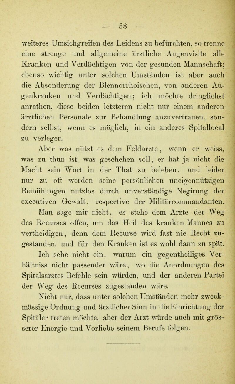 weiteres Umsichgreifen des Leidens zu befürchten, so trenne eine strenge und allgemeine ärztliche Augenvisite alle Kranken und Verdächtigen von der gesunden Mannschaft; ebenso wichtig unter solchen Umständen ist aber auch die Absonderung der ßlennorrhoischen, von anderen Au- genkranken und Verdächtigen; ich möchte dringlichst anrathen, diese beiden letzteren nicht nur einem anderen ärztlichen Personale zur Behandlung anzuvertrauen, son- dern selbst, wenn es möglich, in ein anderes Spitallocal zu verlegen. Aber was nützt es dem Feldarzte, wenn er weiss, was zu thun ist, was geschehen soll, er hat ja nicht die Macht sein Wort in der That zu beleben, und leider nur zu oft werden seine persönlichen uneigennützigen Bemühungen nutzlos durch unverständige Negirung der executiven Gewalt, respective der Militärcommandanten. Man sage mir nicht, es stehe dem Arzte der Weg des Recurses offen, um das Heil des kranken Mannes zu vertheidigen, denn dem Recurse wird fast nie Recht zu- gestanden, und für den Kranken ist es wohl dann zu spät. Ich sehe nicht ein, warum ein gegentheiliges Ver- hältniss nicht passender wäre, wo die Anordnungen des Spitalsarztes Befehle sein würden, und der anderen Partei der Weg des Recurses zugestanden wäre. Nicht nur, dass unter solchen Umständen mehr zweck- mässige Ordnung und ärztlicher Sinn in die Einrichtung der Spitäler treten möchte, aber der Arzt würde auch mit grös- serer Energie und Vorliebe seinem Berufe folgen.
