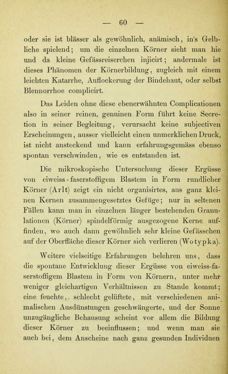 oder sie ist blässer als gewöhnlich, anämisch, in's Gelb- liche spielend; um die einzelnen Körner sieht man hie und da kleine Gefässreiserchen injicirt; andermale ist dieses Phänomen der Körnerbildung, zugleich mit einem leichten Katarrhe, Auflockerung der Bindehaut, oder selbst Blennorrhoe complicirt. Das Leiden ohne diese ebenerwähnten Complicationen also in seiner reinen, genuinen Form führt keine Secre- tion in seiner Begleitung, verursacht keine subjectiven Erscheinungen, ausser vielleicht einen unmerklichen Druck, ist nicht ansteckend und kann erfahrungsgemäss ebenso spontan verschwinden, wie es entstanden ist. Die mikroskopische Untersuchung dieser Ergüsse von eiweiss - faserstoffigem Blastem in Form rundlicher Körner (Arlt) zeigt ein nicht organisirtes, aus ganz klei- nen Kernen zusammengesetztes Gefüge; nur in seltenen Fällen kann man in einzelnen länger bestehenden Granu- lationen (Körner) spindelförmig ausgezogene Kerne auf- finden, wo auch dann gewöhnlich sehr kleine Gefässchen auf der Oberfläche dieser Körner sich verlieren (Wotypka). Weitere vielseitige Erfahrungen belehren uns, dass die spontane Entwicklung dieser Ergüsse von eiweiss-fa- serstoffigem Blastem in Form von Körnern, unter mehr weniger gleichartigen Verhältnissen zu Stande kommt; eine feuchte,. schlecht gelüftete, mit verschiedenen ani- malischen Ausdünstungen geschwängerte, und der Sonne unzugängliche Behausung scheint vor allem die Bildung dieser Körner zu beeinflussen; und wenn man sie auch bei, dem Anscheine nach ganz gesunden Individuen