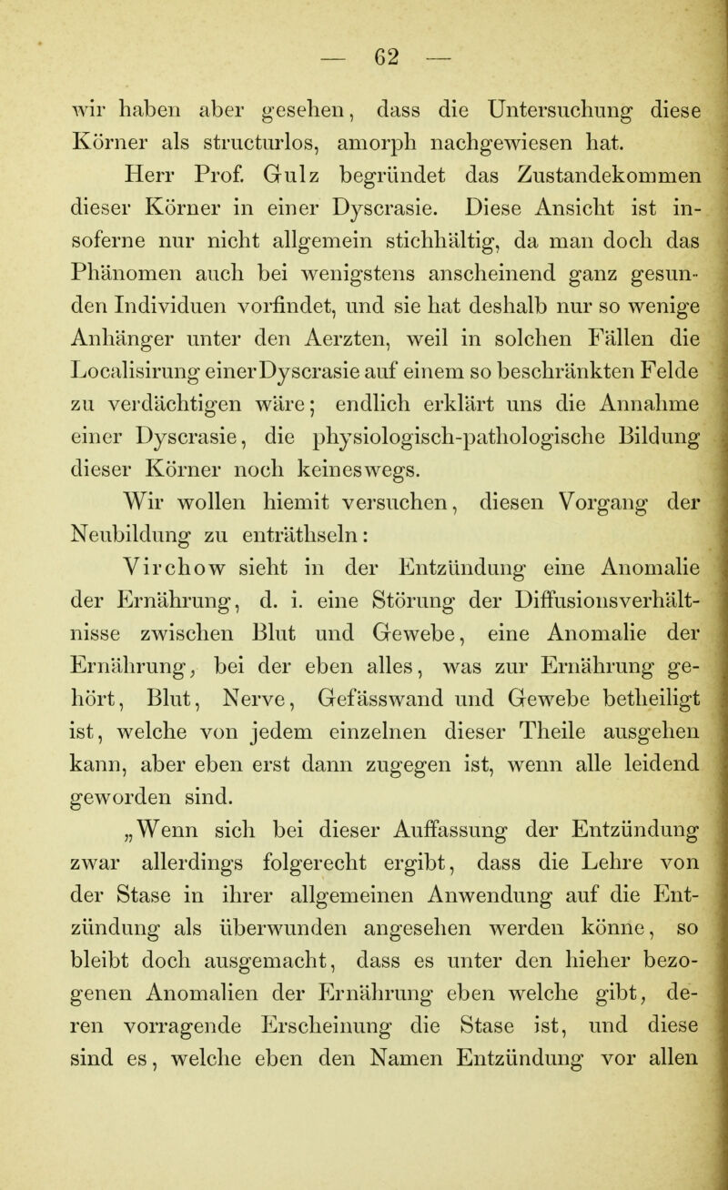 wir haben aber gesehen, dass die Untersuchung diese Körner als structurlos, amorph nachgewiesen hat. Herr Prof. Gulz begründet das Zustandekommen dieser Körner in einer Dyscrasie. Diese Ansicht ist in- sofern e nur nicht allgemein stichhältig, da man doch das Phänomen auch bei wenigstens anscheinend ganz gesun- den Individuen vorfindet, und sie hat deshalb nur so wenige Anhänger unter den Aerzten, weil in solchen Fällen die Localisirung einer Dyscrasie auf einem so beschränkten Felde zu verdächtigen wäre; endlich erklärt uns die Annahme einer Dyscrasie, die physiologisch-pathologische Bildung dieser Körner noch keineswegs. Wir wollen hiemit versuchen, diesen Vorgang der Neubildung zu enträthseln: Virchow sieht in der Entzündung eine Anomalie der Ernährung, d. i. eine Störung der Diffusionsverhält- nisse zwischen Blut und Gewebe, eine Anomalie der Ernährung^ bei der eben alles, was zur Ernährung ge- hört, Blut, Nerve, Gefässwand und Gewebe betheiligt ist, welche von jedem einzelnen dieser Theile ausgehen kann, aber eben erst dann zugegen ist, wenn alle leidend geworden sind. „Wenn sich bei dieser Auffassung der Entzündung zwar allerdings folgerecht ergibt, dass die Lehre von der Stase in ihrer allgemeinen Anwendung auf die Ent- zündung als überwunden angesehen werden könne, so bleibt doch ausgemacht, dass es unter den hieher bezo- genen Anomalien der Ernährung eben welche gibt, de- ren vorragende Erscheinung die Stase ist, und diese sind es, welche eben den Namen Entzündung vor allen