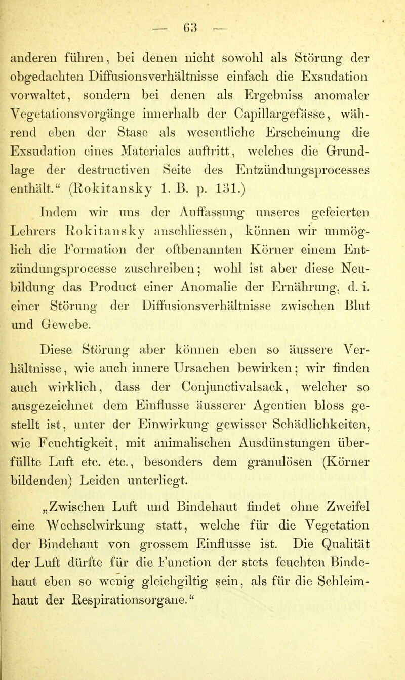 anderen führen, bei denen nicht sowohl als Störung der obgedacliten Diffusionsverhältnisse einfach die Exsudation vorwaltet, sondern bei denen als Ergebniss anomaler Vegetationsvorgänge innerhalb der Capillargefässe, wäh- rend eben der Stase als wesentliche Erscheinung die Exsudation eines Materiales auftritt, welches die Grund- lage der destructiven Seite des Entzündungsprocesses enthält. (Rokitansky 1. B. p. 131.) Indem wir uns der Auifassiuig unseres gefeierten Lehrers Rokitansky anschliessen, können wir unmög- lich die Formation der oftbenannten Körner einem Ent- zündungsprocesse zuschreiben; wohl ist aber diese Neu- bildung das Product einer Anomalie der Ernährung, d. i. einer Störung der Diffusionsverhältnisse zwischen Blut und Gewebe. Diese Störung aber können eben so äussere Ver- hältnisse , wie auch innere Ursachen bewirken; wir finden auch wirklich, dass der Conjunctivalsack, welcher so ausgezeichnet dem Einflüsse äusserer Agentien bloss ge- stellt ist, unter der Einwirkung gewisser Schädlichkeiten, wie Feuchtigkeit, mit animalischen Ausdünstungen über- füllte Luft etc. etc., besonders dem granulösen (Körner bildenden) Leiden unterliegt. „Zwischen Luft und Bindehaut findet ohne Zweifel eine Wechselwirkung statt, welche für die Vegetation der Bindehaut von grossem Einflüsse ist. Die Qualität der Luft dürfte für die Function der stets feuchten Binde- haut eben so wenig gleichgiltig sein, als für die Schleim- haut der Eespirationsorgane.