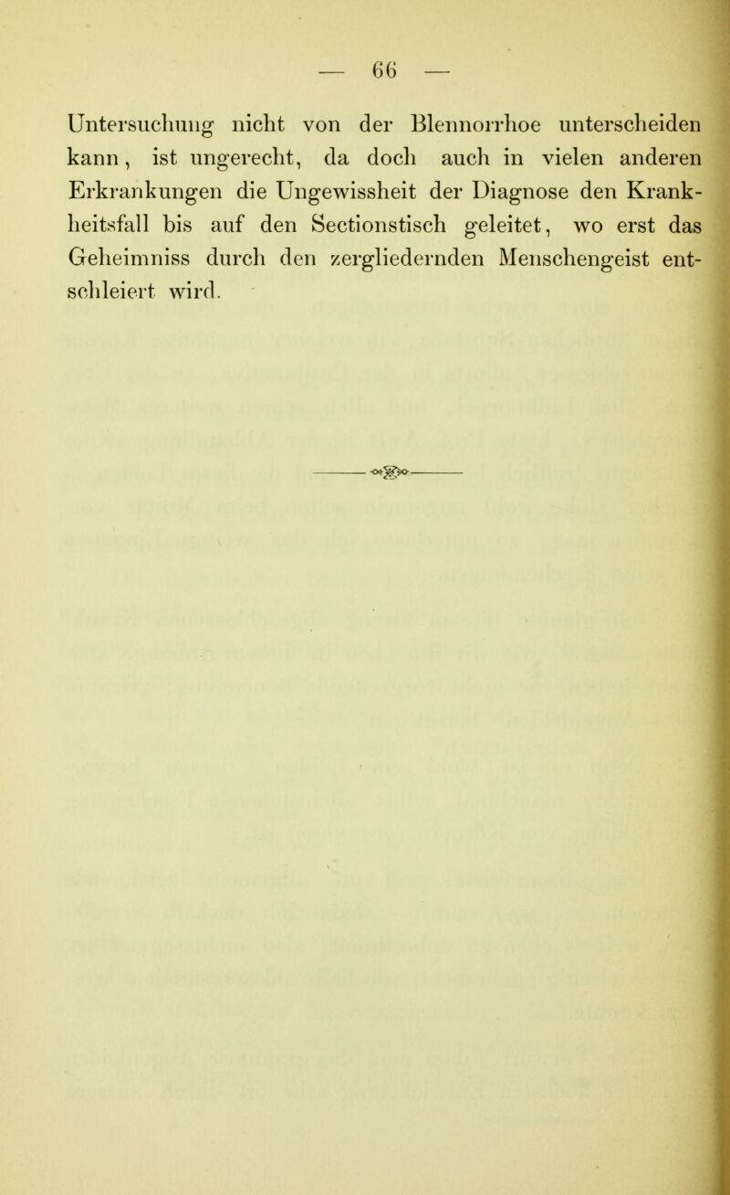 Untersuchung nicht von der Blennorrhoe unterscheiden kann, ist ungerecht, da doch auch in vielen anderen Erkrankungen die Ungewissheit der Diagnose den Krank- heitsfall bis auf den Sectionstisch geleitet, wo erst das Geheimniss durch den zergliedernden Menschengeist ent- schleiert wird.