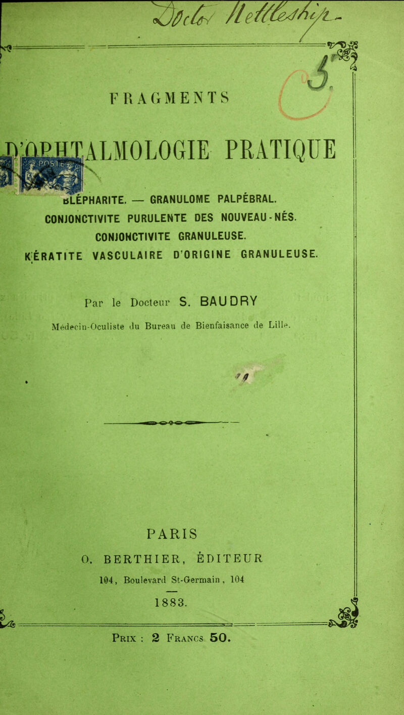 ALMOLOGIE PRATIQUE bLÉPHARITE. — GRANULOME PALPÉBRAL. CONJONCTIVITE PURULENTE DES NOUVEAU-NÉS. CONJONCTIVITE GRANULEUSE. K;ÉRATITE VASCULAIRE D'ORIGINE GRANULEUSE. Par le Docteur S. BAUDRY Médecin-Oculiste du Bureau de Bienfaisance de Lill*^. PARIS 0. BERTHIER, ÉDITEUR 104, Boulevard St-Germain, 104 1883. Prix : 2 Francs 50.