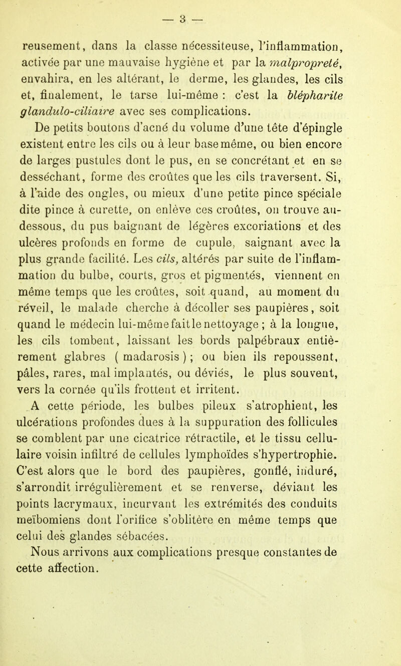 — 3 — reusement, dans la classe nécessiteuse, l'inflammation, activée par une mauvaise hygiène et par la malpropreté, envahira, en les altérant, le derme, les glandes, les cils et, finalement, le tarse lui-même : c'est la bléphariie glandulo-ciliaire avec ses complications. De petits boutons d'acné du volume d'une tête d'épingle existent entre les cils ou à leur base même, ou bien encore de larges pustules dont le pus, en se concrétant et en se desséchant, forme des croûtes que les cils traversent. Si, à l'aide des ongles, ou mieux d'une petite pince spéciale dite pince à curette, on enlève ces croûtes, on trouve au- dessous, du pus baignant de légères excoriations et des ulcères profonds en forme de cupule, saignant avec la plus grande facilité. Les cils, altérés par suite de l'inflam- mation du bulbe, courts, gros et pigmentés, viennent en même temps que les croûtes, soit quand, au moment du réveil, le malade cherche à décoller ses paupières, soit quand le médecin lui-même fait le nettoyage ; à la longue, les cils tombent, laissant les bords palpébraux entiè- rement glabres ( madarosis ) ; ou bien ils repoussent, pâles, rares, mal implantés, ou déviés, le plus souvent, vers la cornée qu'ils frottent et irritent. A cette période, les bulbes pileux s'atrophient, les ulcérations profondes dues à la suppuration des follicules se comblent par une cicatrice rétractile, et le tissu cellu- laire voisin infiltré de cellules lymphoïdes s'hypertrophie. C'est alors que le bord des paupières, gonflé, induré, s'arrondit irrégulièrement et se renverse, déviant les points lacrymaux, incurvant les extrémités des conduits meïbomiens dont l'orifice s'oblitère en même temps que celui des glandes sébacées. Nous arrivons aux complications presque constantes de cette aâection.