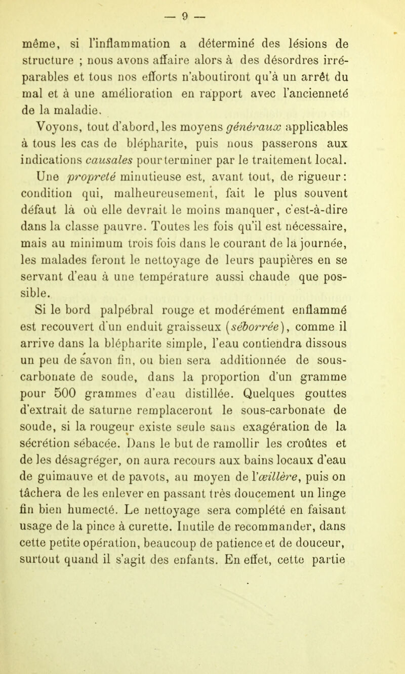 même, si l'inflammatioii a déterminé des lésions de structure ; nous avons affaire alors à des désordres irré- parables et tous nos efforts n'aboutiront qu'à un arrêt du mal et à une amélioration en raipport avec l'ancienneté de la maladie. Voyons, tout d'abord, les moyens généraux applicables à tous les cas de blépharite, puis nous passerons aux indications causales pour terminer par le traitement local. Une propreté minutieuse est, avant tout, de rigueur: condition qui, malheureusement, fait le plus souvent défaut là où elle devrait le moins manquer, cest-à-dire dans la classe pauvre. Toutes les fois qu'il est nécessaire, mais au minimum trois fois dans le courant de la journée, les malades feront le nettoyage de leurs paupières en se servant d'eau à une température aussi chaude que pos- sible. Si le bord palpébral rouge et modérément enflammé est recouvert d'un enduit graisseux [séborrée), comme il arrive dans la blépharite simple, l'eau contiendra dissous un peu de savon fin, ou bien sera additionnée de sous- carbonate de soude, dans la proportion d'un gramme pour 500 grammes d'eau distillée. Quelques gouttes d'extrait de saturne remplaceront le sous-carbonate de soude, si la rougeur existe seule sans exagération de la sécrétion sébacée. Dans le but de ramollir les croûtes et de les désagréger, on aura recours aux bains locaux d'eau de guimauve et de pavots, au moyen de Vœillère, puis on tâchera de les enlever en passant très doucement un linge fin bien humecté. Le nettoyage sera complété en faisant usage de la pince à curette. Inutile de recommander, dans cette petite opération, beaucoup de patience et de douceur, surtout quand il s'agit des enfants. En effet, cette partie