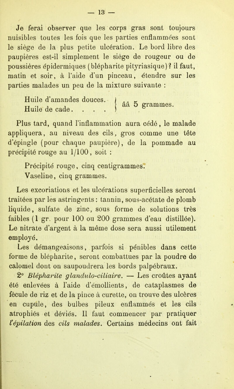 Je ferai observer que les corps gras sont toujours nuisibles toutes les fois que les parties enflammées sont le siège de la plus petite ulcération. Le bord libre des paupières est-il simplement le siège de rougeur ou de poussières épidermiques (blépharite pityriasique)? il faut, matin et soir, à l'aide d'un pinceau, étendre sur les parties malades un peu de la mixture suivante : Huile d'amandes douces. Huile de cade. . . , ââ 5 grammes. Plus tard, quand l'inflammation aura cédé, le malade appliquera, au niveau des cils, gros comme une tête d'épingle (pour chaque paupière), de la pommade au précipité rouge au 1/100, soit : Précipité rouge, cinq centigrammes. Vaseline, cinq grammes. Les excoriations et les ulcérations superficielles seront traitées par les astringents : tannin, sous-acétate de plomb liquide, sulfate de zinc, sous forme de solutions très faibles (1 gr. pour 100 ou 200 grammes d'eau distillée). Le nitrate d'argent à la même dose sera aussi utilement employé. Les démangeaisons, parfois si pénibles dans cette forme de blépharite, seront combattues par la poudre de calomel dont on saupoudrera les bords palpébraux. 2° Blépharite glandiilo-ciliaire, — Les croûtes ayant été enlevées à l'aide d'émollients, de cataplasmes de fécule de riz et de la pince à curette, on trouve des ulcères en cupule, des bulbes pileux enflammés et les cils atrophiés et déviés. Il faut commencer par pratiquer répilaf ion des cils malades. Certains médecins ont fait