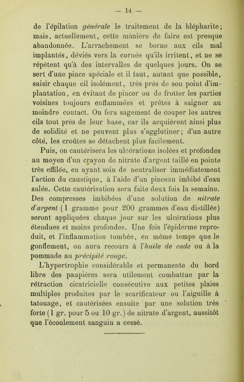 de l'épilation générale le traitement de la blépharite; mais, actuellement, cette manière de faire est presque abandonnée. L'arrachement se borne aux cils mal implantés, déviés vers la cornée qu'ils irritent, et ne se répètent qu'à des intervalles de quelques jours. On se sert d'une pince spéciale et il faut, autant que possible, saisir chaque cil isolément, très près de son point d'im- plantation, en évitant de pincer ou de frotter les parties voisines toujours enflammées et prêtes à saigner au moindre contact. On fera sagement de couper les autres cils tout près de leur base, car ils acquièrent ainsi plus de solidité et ne peuvent plus s'agglutiner ; d'un autre côté, les croûtes se détachent plus facilement. Puis, on cautérisera les ulcérations isolées et profondes au moyen d'un crayon de nitrate d'argent taillé en pointe très effilée, en ayant soin de neutraliser immédiatement l'action du caustique, à l'aide d'un pinceau imbibé d'eau salée. Cette cautérisation sera faite deux fois la semaine. Des compresses imbibées d'une solution de nitrate d'argent (1 gramme pour 200 grammes d'eau distillée) seront appliquées chaque jour sur les ulcérations plus étendues et moins profondes. Une fois l'épiderme repro- duit, et l'inflammation tombée, en même temps que le gonflement, on aura recours à Y huile de cade ou à la pommade au précipité rouge. L'hypertrophie considérable et permanente du bord libre des paupières sera utilement combattue par la rétraction cicatricielle consécutive aux petites plaies multiples produites par le scarificateur ou l'aiguille à tatouage, et cautérisées ensuite par une solution très forte (1 gr. pour 5 ou 10 gr.) de nitrate d'argent, aussitôt que l'écoulement sanguin a cessé.