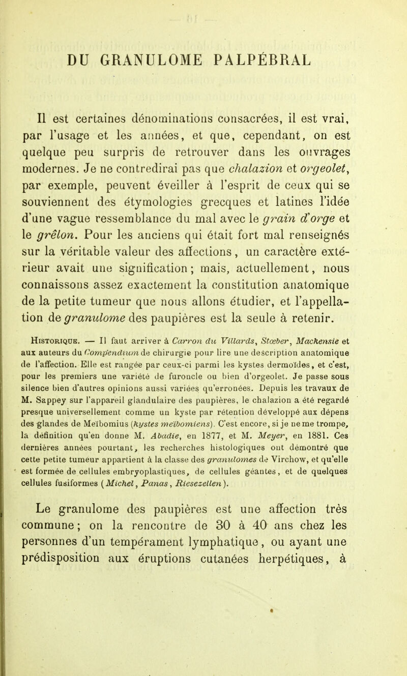 DU GRANULOME PALPÉBRAL Il est certaines dénominations consacrées, il est vrai, par l'usage et les années, et que, cependant, on est quelque peu surpris de retrouver dans les ouvrages modernes. Je ne contredirai pas que chalazion et or^geolet, par exemple, peuvent éveiller à l'esprit de ceux qui se souviennent des étymologies grecques et latines l'idée d'une vague ressemblance du mal avec le grain dCorge et le grêlon. Pour les anciens qui était fort mal renseignés sur la véritable valeur des affections, un caractère exté- rieur avait une signification ; mais, actuellement, nous connaissons assez exactement la constitution anatomique de la petite tumeur que nous allons étudier, et l'appella- tion de granulome des paupières est la seule à retenir. Historique. — Il faut arriver à Carron du Villards^ Stœber^ Machensie et aux auteurs du Comp'endium de chirurgie pour lire une description anatomique de l'affection. Elle est rangée par ceux-ci parmi les kystes dermoïdes, et c'est, pour les premiers une variété de furoncle ou bien d'orgeolet. Je passe sous silence bien d'autres opinions aussi variées qu'erronées. Depuis les travaux de M. Sappey sur l'appareil glandulaire des paupières, le chalazion a été regardé presque universellement comme un kyste par rétention développé aux dépens des glandes de Meibomius [kystes meïbomiens). C'est encore, si je ne me trompe, la définition qu'en donne M. Abadie, en 1877, et M. Meyer^ en 1881. Ces dernières années pourtant, les recherches histologiques ont démontré que cette petite tumeur appartient à la classe des granulomes de Virchow, et qu'elle est formée de cellules embryoplastiques, de cellules géantes, et de quelques cellules fusiformes {Michel, Panas, Riesezellen). Le granulome des paupières est une affection très commune ; on la rencontre de 30 à 40 ans chez les personnes d'un tempérament lymphatique, ou ayant une prédisposition aux éruptions cutanées herpétiques, à