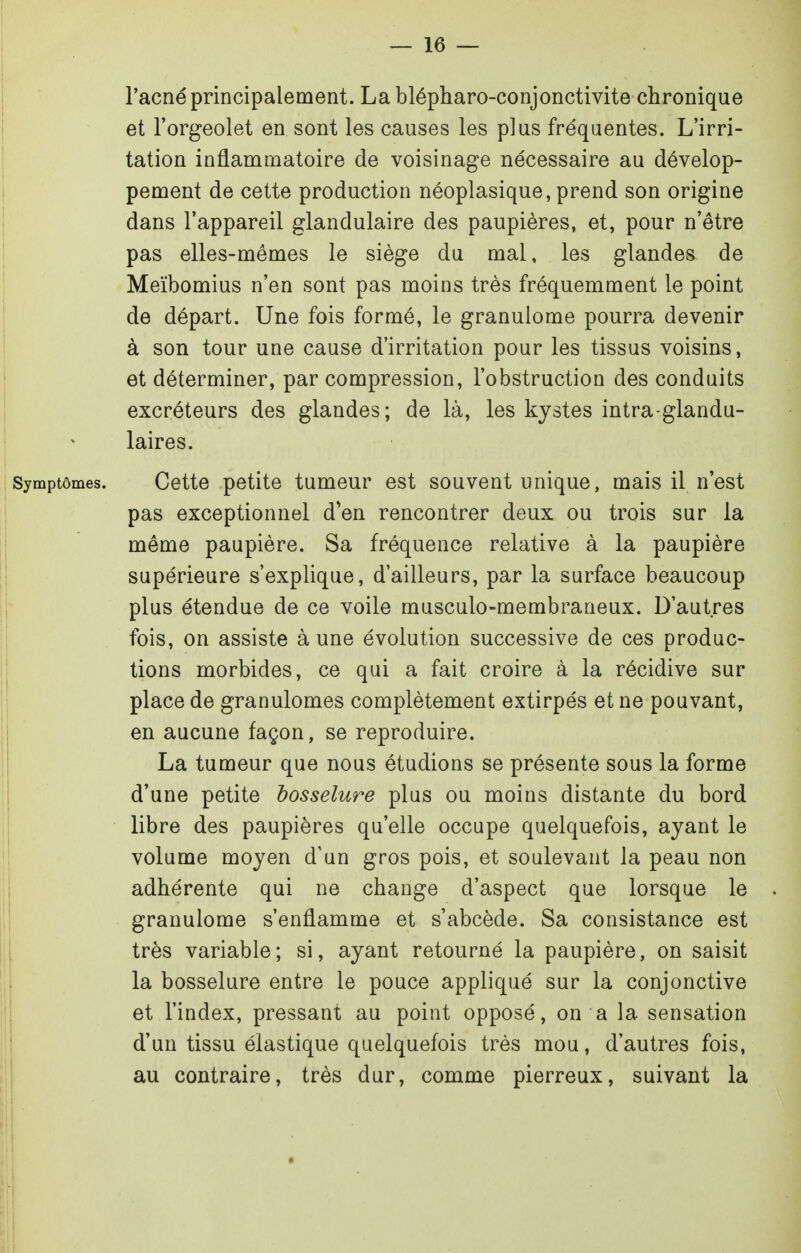 l'acné principalement. La blépharo-conjonctivite chronique et l'orgeolet en sont les causes les plus fréquentes. L'irri- tation inflammatoire de voisinage nécessaire au dévelop- pement de cette production néoplasique, prend son origine dans l'appareil glandulaire des paupières, et, pour n'être pas elles-mêmes le siège du mal, les glandes de Meïbomius n'en sont pas moins très fréquemment le point de départ. Une fois formé, le granulome pourra devenir à son tour une cause d'irritation pour les tissus voisins, et déterminer, par compression, l'obstruction des conduits excréteurs des glandes; de là, les kystes intra-glandu- laires. mptômes. Cette petite tumeur est souvent unique, mais il n'est pas exceptionnel d'en rencontrer deux ou trois sur la même paupière. Sa fréquence relative à la paupière supérieure s'explique, d'ailleurs, par la surface beaucoup plus étendue de ce voile musculo-membraneux. D'autres fois, on assiste à une évolution successive de ces produc- tions morbides, ce qui a fait croire à la récidive sur place de granulomes complètement extirpés et ne pouvant, en aucune façon, se reproduire. La tumeur que nous étudions se présente sous la forme d'une petite bosselure plus ou moins distante du bord libre des paupières qu'elle occupe quelquefois, ayant le volume moyen d'un gros pois, et soulevant la peau non adhérente qui ne change d'aspect que lorsque le granulome s'enflamme et s'abcède. Sa consistance est très variable; si, ayant retourné la paupière, on saisit la bosselure entre le pouce appliqué sur la conjonctive et l'index, pressant au point opposé, on a la sensation d'un tissu élastique quelquefois très mou, d'autres fois, au contraire, très dur, comme pierreux, suivant la