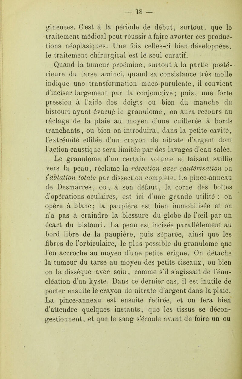 gineuses. C'est à la période de début, surtout, que le traitement médical peut réussir à faire avorter ces produc- tions néoplasiques. Une fois celles-ci bien développées, le traitement chirurgical est le seul curatif. Quand la tumeur proéraine, surtout à la partie posté- rieure du tarse aminci, quand sa consistance très molle indique une transformation muco-purulente, il convient d'inciser largement par la conjonctive; puis, une forte pression à l'aide des doigts ou bien du manche du bistouri ayant évacu.é le granulome, on aura recours au raclage de la plaie au moyen d'une cuillerée à bords tranchants, ou bien on introduira, dans la petite cavité, l'extrémité effilée d'un crayon de nitrate d'argent dont l action caustique sera limitée par des lavages d'eau salée. Le granulome d'un certain volume et faisant saillie vers la peau, réclame la résection avec cautérisation ou Cablation totale par dissection complète. La pince-anneau de Desmarres, ou, à son défaut, la corne des boîtes d'opérations oculaires, est ici d'une grande utilité : on opère à blanc; la paupière est bien immobilisée et on n'a pas à craindre la blessure du globe de l'œil par un écart du bistouri. La peau est incisée parallèlement au bord libre de la paupière, puis séparée, ainsi que les fibres de l'orbiculaire, le plus possible du granulome que l'on accroche au moyen d'une petite érigne. On détache la tumeur du tarse au moyen des petits ciseaux, ou bien on la dissèque avec soin, comme s'il s'agissait de l'énu- cléation d'un kyste. Dans ce dernier cas, il est inutile de porter ensuite le crayon de nitrate d'argent dans la plaie. La pince-anneau est ensuite retirée, et on fera bien d'attendre quelques instants, que les tissus se décon- gestionnent, et que le sang s'écoule avant de faire un ou