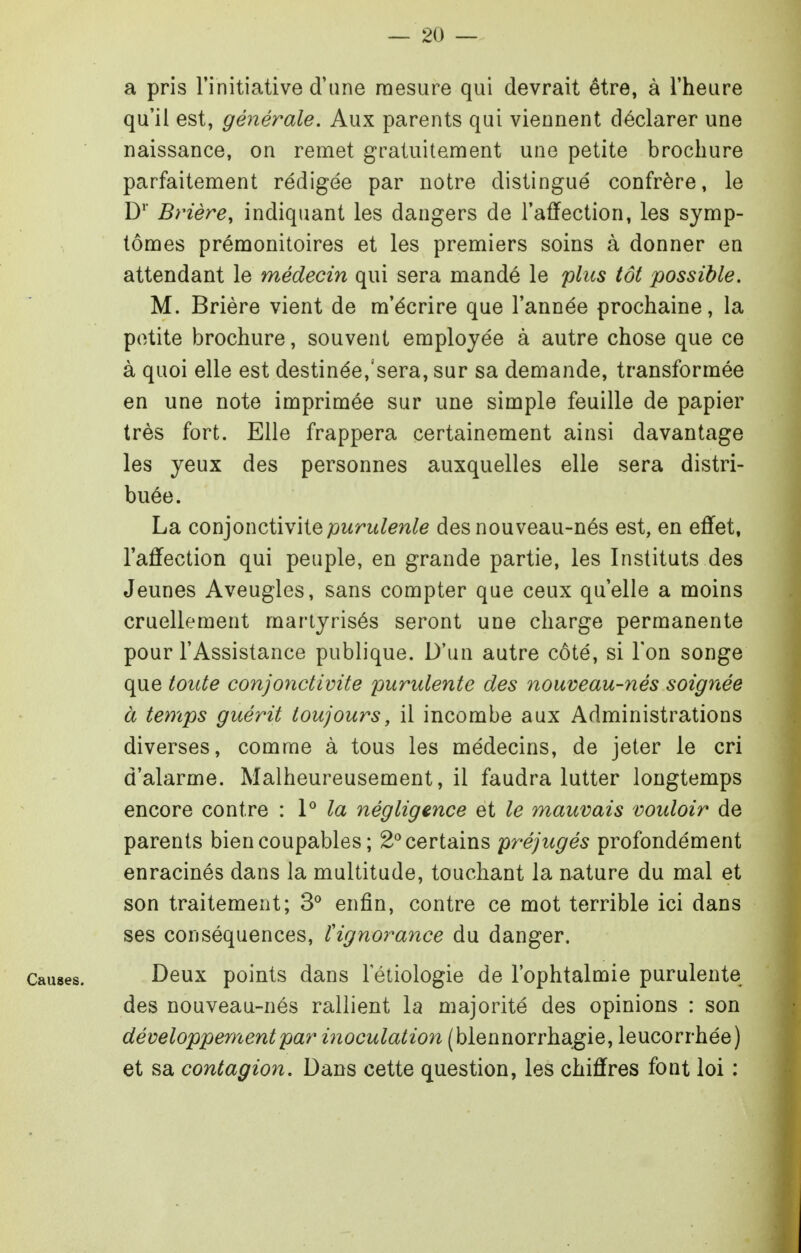 a pris l'initiative d'une mesure qui devrait être, à l'heure qu'il est, générale. Aux parents qui viennent déclarer une naissance, on remet gratuitement une petite brochure parfaitement rédigée par notre distingué confrère, le D' Brière, indiquant les dangers de l'affection, les symp- tômes prémonitoires et les premiers soins à donner en attendant le médecin qui sera mandé le plus tôt possible. M. Brière vient de m'écrire que l'année prochaine, la petite brochure, souvent employée à autre chose que ce à quoi elle est destinée,'sera, sur sa demande, transformée en une note imprimée sur une simple feuille de papier très fort. Elle frappera certainement ainsi davantage les yeux des personnes auxquelles elle sera distri- buée. La coïi]o\\Q,iW\iQ purulente des nouveau-nés est, en effet, l'affection qui peuple, en grande partie, les Instituts des Jeunes Aveugles, sans compter que ceux qu'elle a moins cruellement martyrisés seront une charge permanente pour l'Assistance publique. D'un autre côté, si l'on songe que toute conjonctivite purulente des nouveau-nés soignée à temps guérit toujours, il incombe aux Administrations diverses, comme à tous les médecins, de jeter le cri d'alarme. Malheureusement, il faudra lutter longtemps encore contre : P négligence et le mauvais vouloir de parents bien coupables ; 2*^ certains préjugés profondément enracinés dans la multitude, touchant la nature du mal et son traitement; 3° enfin, contre ce mot terrible ici dans ses conséquences, ïignorance du danger. Causes. Deux poiuts dans 1 etiologie de l'ophtalmie purulente des nouveau-nés rallient la majorité des opinions : son développement par inoculation (blennorrhagie, leucorrhée) et sa contagion. Dans cette question, les chiffres font loi :