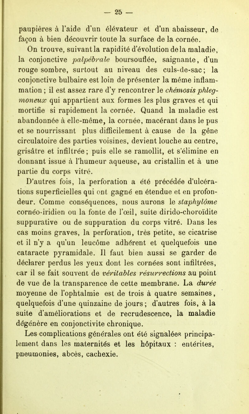 paupières à l'aide d'un élévateur et d*un abaisseur, de façon à bien découvrir toute la surface de la cornée. On trouve, suivant la rapidité d'évolution delà maladie, la conjonctive ^^a/pe'^ra^e boursouflée, saignante, d'un rouge sombre, surtout au niveau des culs-de-sac; la conjonctive bulbaire est loin de présenter la même inflam- mation ; il est assez rare d'y rencontrer le chémosis phleg- moneux qui appartient aux formes les plus graves et qui mortifie si rapidement la cornée. Quand la maladie est abandonnée à elle-même, la cornée, macérant dans le pus et se nourrissant plus difficilement à cause de la gêne circulatoire des parties voisines, devient louche au centre, grisâtre et infiltrée ; puis elle se ramollit, et s'élimine en donnant issue à l'humeur aqueuse, au cristallin et à une partie du corps vitré. D'autres fois, la perforation a été précédée d'ulcéra- tions superficielles qui ont gagné en étendue et en profon- deur. Comme conséquences, nous aurons le staphylôme cornéO'iridien ou la fonte de l'œil, suite dirido-choroïdite suppurative ou de suppuration du corps vitré. Dans les cas moins graves, la perforation, très petite, se cicatrise et il n'y a qu'un leucôme adhérent et quelquefois une cataracte pyramidale. Il faut bien aussi se garder de déclarer perdus les yeux dont les cornées sont infiltrées, car il se fait souvent de véritables résurrections au point de vue de la transparence de cette membrane. La durée moyenne de l'ophtalmie est de trois à quatre semaines, quelquefois d'une quinzaine de jours ; d'autres fois, à la suite d'améliorations et de recrudescence, la maladie dégénère en conjonctivite chronique. Les complications générales ont été signalées principa- lement dans les maternités et les hôpitaux : entérites, pneumonies, abcès, cachexie.