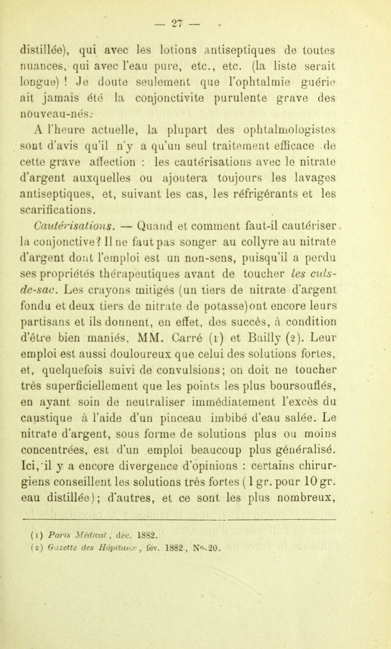distillée), qui avec les lotions antiseptiques de toutes nuances, qui avec l'eau pure, etc., etc. (la liste serait longue) ! Je doute seulement que l'ophtalniie guério ait janoais été la conjonctivite purulente grave des nouveau-nés.- A l'heure actuelle, la plupart des ophtalmologistes sont d'avis qu'il n'y a qu'un seul traitement efficace de cette grave affection : les cautérisations avec le nitrate d'argent auxquelles ou ajoutera toujours les lavages antiseptiques, et, suivant les cas, les réfrigérants et les scarifications. Cautérisations. — Quand et comment faut-il cautériser la conjonctive ? Il ne faut pas songer au collyre au nitrate d'argent dont l'emploi est un non-sens, puisqu'il a perdu ses propriétés thérapeutiques avant de toucher les culs- de-sac. Les crayons mitigés (un tiers de nitrate d'argent fondu et deux tiers de nitrate de potasse)ont encore leurs partisans et ils donnent, en effet, des succès, à condition d'être bien maniés, MM. Carré (i) et Bailly (2). Leur emploi est aussi douloureux que celui des solutions fortes, et, quelquefois suivi de convulsions; on doit ne toucher très superficiellement que les points les plus boursouflés, en ayant soin de neutraliser immédiatement l'excès du caustique à l'aide d'un pinceau imbibé d'eau salée. Le nitrate d'argent, sous forme de solutions plus ou moins concentrées, est d'un emploi beaucoup plus généralisé. Ici,'il y a encore divergence d'opinions : certains chirur- giens conseillent les solutions très fortes ( 1 gr. pour 10 gr. eau distillée); d'autres, et ce sont les plus nombreux. ( I ) Paris Médical , déc. 1882.