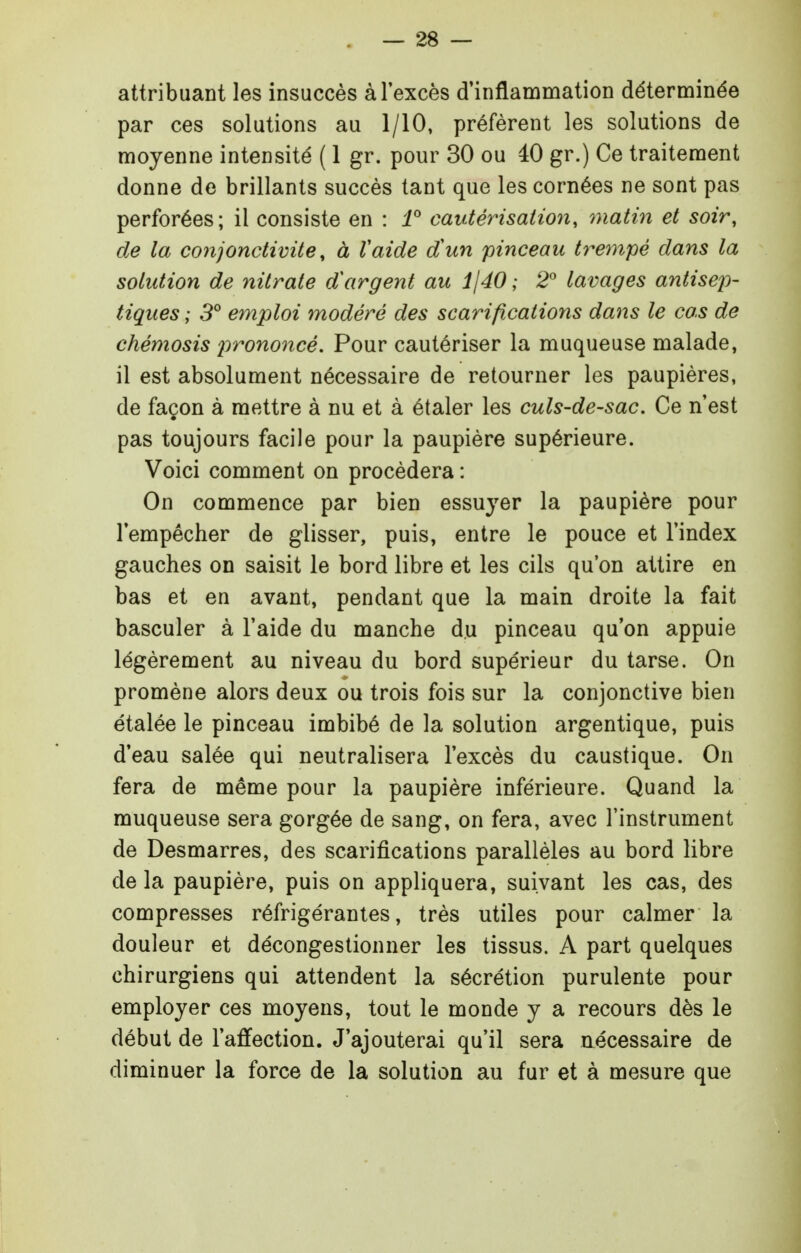 attribuant les insuccès à l'excès d'inflammation déterminée par ces solutions au 1/10, préfèrent les solutions de moyenne intensité ( 1 gr. pour 30 ou 40 gr.) Ce traitement donne de brillants succès tant que les cornées ne sont pas perforées; il consiste en : i° cautérisation, matin et soir, de la conjonctivite, à Vaide d'un pinceau tranpé dans la solution de nitrate dargent au ijdO ; 2° lavages antisej)- tiques ; 3° emploi modéré des scarifications dans le cas de chémosis j'irononcé. Pour cautériser la muqueuse malade, il est absolument nécessaire de retourner les paupières, de façon à mettre à nu et à étaler les culs-de-sac. Ce n'est pas toujours facile pour la paupière supérieure. Voici comment on procédera : On commence par bien essuyer la paupière pour l'empêcher de glisser, puis, entre le pouce et l'index gauches on saisit le bord libre et les cils qu'on attire en bas et en avant, pendant que la main droite la fait basculer à l'aide du manche du pinceau qu'on appuie légèrement au niveau du bord supérieur du tarse. On promène alors deux ou trois fois sur la conjonctive bien étalée le pinceau imbibé de la solution argentique, puis d'eau salée qui neutralisera l'excès du caustique. On fera de même pour la paupière inférieure. Quand la muqueuse sera gorgée de sang, on fera, avec l'instrument de Desmarres, des scarifications parallèles au bord libre de la paupière, puis on appliquera, suivant les cas, des compresses réfrigérantes, très utiles pour calmer la douleur et décongestionner les tissus. A part quelques chirurgiens qui attendent la sécrétion purulente pour employer ces moyens, tout le monde y a recours dès le début de l'affection. J'ajouterai qu'il sera nécessaire de diminuer la force de la solution au fur et à mesure que
