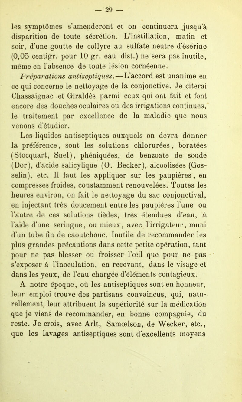 les symptômes s'amenderont et on continuera jusqu'à disparition de toute sécrétion. L'instillation, matin et soir, d'une goutte de collyre au sulfate neutre d'ésérine (0,05 centigr. pour 10 gr. eau dist.) ne sera pas inutile, même en l'absence de toute lésion cornéenne. Préparations antiseptiques. — L'accord est unanime en ce qui concerne le nettoyage de la conjonctive. Je citerai Chassaignac et Giraldès parmi ceux qui ont fait et font encore des douches oculaires ou des irrigations continues, le traitement par excellence de la maladie que nous venons d'étudier. Les liquides antiseptiques auxquels on devra donner la préférence, sont les solutions chlorurées, boratées (Stocquart, Snel), phéniquées, de benzoate de soude (Dor), d'acide salicylique (0. Becker), alcoolisées (Gos- selin), etc. Il faut les appliquer sur les paupières, en compresses froides, constamment renouvelées. Toutes les heures environ, on fait le nettoyage du sac conjonctival, en injectant très doucement entre les paupières l'une ou l'autre de ces solutions tièdes, très étendues d'eau, à l'aide d'une seringue, ou mieux, avec l'irrigateur, muni d'un tube fin de caoutchouc. Inutile de recommander les plus grandes précautions dans cette petite opération, tant pour ne pas blesser ou froisser l'œil que pour ne pas s'exposer à l'inoculation, en recevant, dans le visage et dans les yeux, de l'eau chargée d'éléments contagieux. A notre époque, où les antiseptiques sont en honneur, leur emploi trouve des partisans convaincus, qui, natu- rellement, leur attribuent la supériorité sur la médication que je viens de recommander, en bonne compagnie, du reste. Je crois, avec Arlt, Samœlson, de Wecker, etc., que les lavages antiseptiques sont d'excellents moyens