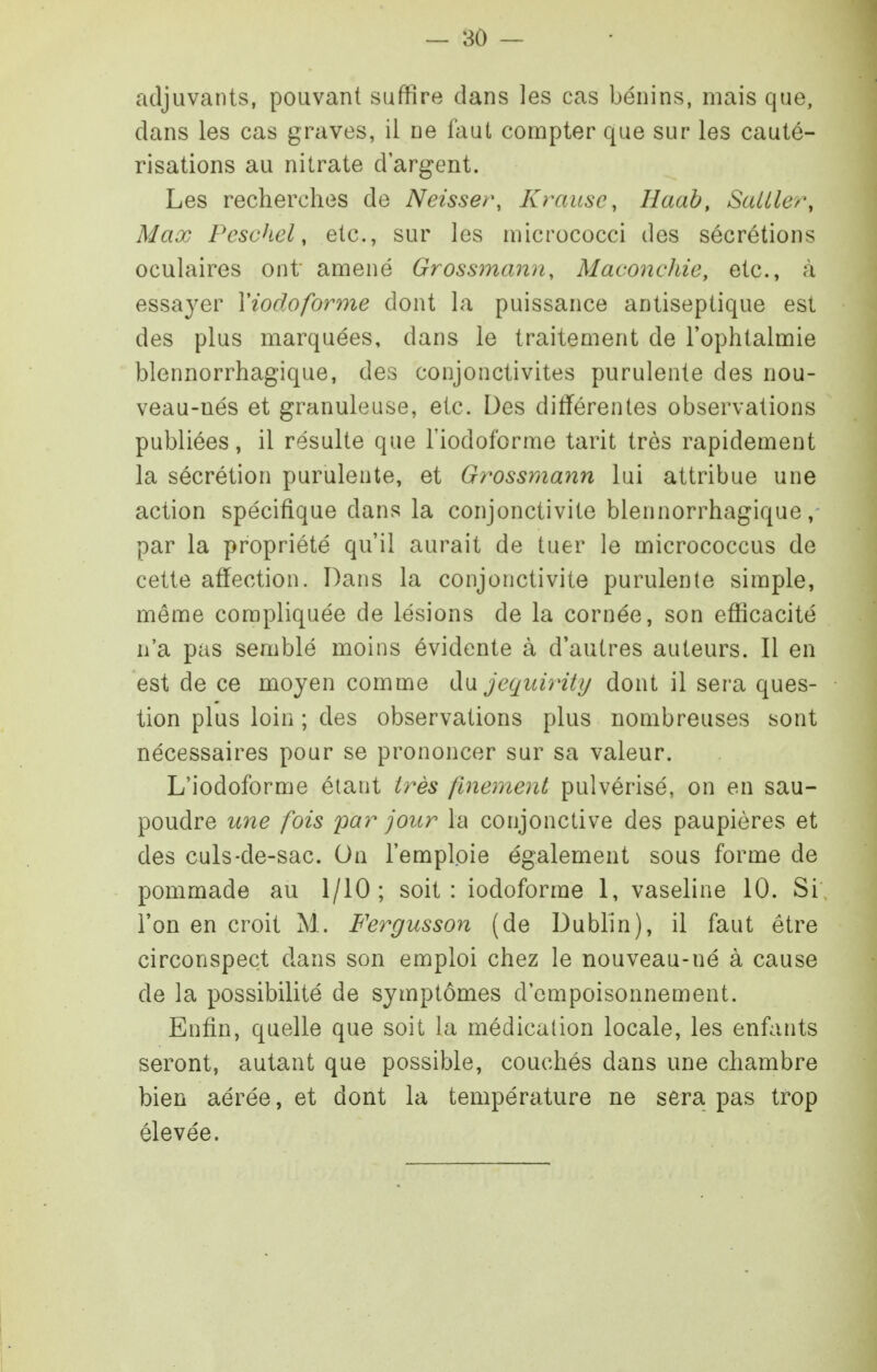 adjuvants, pouvant suffire dans les cas bénins, mais que, dans les cas graves, il ne faut compter que sur les cauté- risations au nitrate d'argent. Les recherches de Neisser, Krausc, lîaah, SaUler, Max Peschel, etc., sur les micrococci des sécrétions oculaires ont amené Grossmann, Maconchie, etc., à essayer Viodoforme dont la puissance antiseptique est des plus marquées, dans le traitement de l'ophtalmie blennorrhagique, des conjonctivites purulente des nou- veau-nés et granuleuse, etc. Des différentes observations publiées, il résulte que l'iodoforme tarit très rapidement la sécrétion purulente, et Grossmann lui attribue une action spécifique dans la conjonctivite blennorrhagique, par la propriété qu'il aurait de tuer le micrococcus de cette affection. Dans la conjonctivite purulente simple, même compliquée de lésions de la cornée, son efficacité n'a pas semblé moins évidente à d'autres auteurs. Il en est de ce moyen comme jequirity dont il sera ques- tion plus loin ; des observations plus nombreuses sont nécessaires pour se prononcer sur sa valeur. L'iodoforme étant très finement pulvérisé, on en sau- poudre une fois par jour la conjonctive des paupières et des culs-de-sac. On l'emploie également sous forme de pommade au 1/10; soit: iodoforme 1, vaseline 10. Si l'on en croit M. Fergusson (de Dublin), il faut être circonspect dans son emploi chez le nouveau-né à cause de la possibilité de symptômes d'empoisonnement. Enfin, quelle que soit la médication locale, les enfants seront, autant que possible, couchés dans une chambre bien aérée, et dont la température ne sera pas trop élevée.