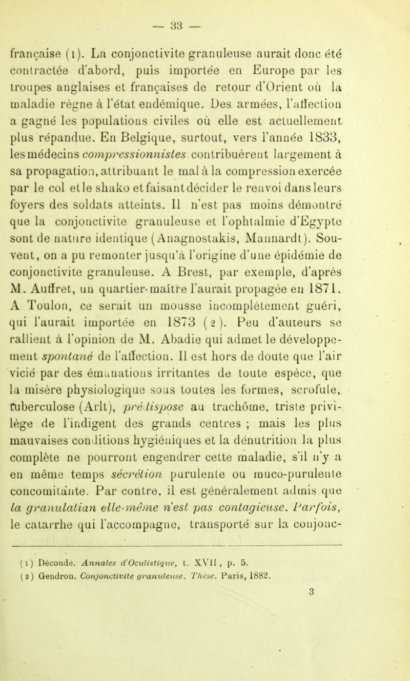 française (i). La conjonctivite granuleuse aurait donc été contractée d'abord, puis importée en Europe par les troupes anglaises et françaises de retour d'Orient où la maladie règne à l'état endémique. Des armées, l'atieclioa a gagné les populations civiles où elle est actuellement, plus répandue. En Belgique, surtout, vers l'année 183B, les médecins comp7^essionnistes contribuèrent largement à sa propagation, attribuant le mal à la compression exercée par le col et le shako et faisant décider le renvoi dans leurs foyers des soldats atteints. Il n'est pas moins démontré que la conjonctivite granuleuse et l'ophtalmie d'Egypte sont de nature identique ( Anagnostakis, Mannardt). Sou- vent, on a pu remonter jusqu'à l'origine d'une épidémie de conjonctivite granuleuse. A Brest, par exemple, d'après M. Autfret, un quartier-maître l'aurait propagée en 1871. A Toulon, ce serait un mousse inc<)mplètement guéri, qui l'aurait importée en 1873 (2). Peu d'auieurs se rallient à l'opinion de M. Abadie qui admet le développe- ment spontané de l'alfection. Il est hors de doute que l'air vicié par des émanations irritantes de toute espèce, que lu misère physiologique sous toutes les formes, sci'ofule, aiberculose (Arlt), pré lisjjose au trachome, triste privi- lège de l'indigent des gi^ands centres ; mais les plus mauvaises conditions hygiéniques et la dénutrition la plus complète ne pourront engendrer cette maladie, s'il n'y a en même temps sécrétion purulente ou muco-purulente concomitante. Par contre, il est généralement admis que ta granulatian eite-même nest pas contagieuse. Parfois, le caïai'rhe qui l'accompagne, transporté sur la conjonc- ( 1 ) Décondè. Annales d'OcuUstique, t. XVII , p. 5. (2) Gendron. Conjonctivite granuleuse. Thèse. Paris, 1882.