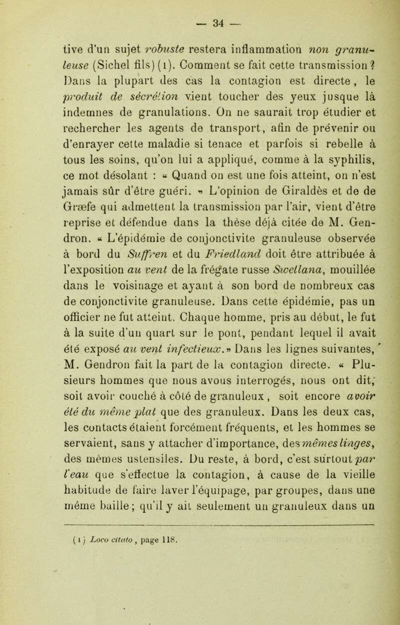 tive d'un sujet robuste restera inflammation non granu^ leuse (Sichel fils) (i). Comment se fait cette transmission ? Dans la plupart des cas la contagion est directe , le produit de sécrétion vient toucher des jeux jusque là indemnes de granulations. On ne saurait trop étudier et rechercher les agents de transport, afin de prévenir ou d'enrayer cette maladie si tenace et parfois si rebelle à tous les soins, qu'on lui a appliqué, comme à la syphilis, ce mot désolant : « Quand on est une fois atteint, on n'est jamais sûr d'être guéri. ^ L'opinion de Giraldès et do de Grœfe qui admettent la transmission par l'air, vient d'être reprise et défendue dans la thèse déjà citée de M. Gen- dron. « L'épidémie de conjonctivite granuleuse observée à bord du Suffren et du Friedland doit être attribuée à l'exposition au vent de la frégate russe Swetlana, mouillée dans le voisinage et ayant à son bord de nombreux cas de conjonctivite granuleuse. Dans cette épidémie, pas un officier ne fut atteint. Chaque homme, pris au début, le fut à la suite d'un quart sur le pont, pendant lequel il avait été exposé au vent infectieux.» Dans les lignes suivantes, ' M. Gendron frxit la part de la contagion directe. « Plu- sieurs hommes que nous avons interrogés, nous ont dit, soit avoii'couché à côté de granuleux , soit encore avoir été du même plat que des granuleux. Dans les deux cas, les contacts étaient forcément fréquents, et les hommes se servaient, sans y attacher d'importance, de^ mêmes linges, des mêmes ustensiles. Du reste, à bord, c'est surtout ^ar l^eau que s'etfectue la contagion, à cause de la vieille habitude de faire laver l'équipage, par groupes, dans une même baille ; qu'il y ait seulement un granuleux dans un ( 1} Loco citato , page 118.