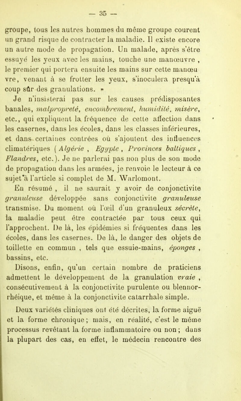 groupe, tous les autres hommes du môme groupe courent un grand risque de contracter la maladie. Il existe encore un autre mode de propagation. Un malade, après s'être essuyé les yeux avec les mains, touche une manœuvre , le premier qui portera ensuite les mains sur cette manœu vre, venant à se frotter les yeux, s'inoculera presqu'à coup sûr des gi-auulations. r> Je n'insisterai pas sur les causes prédisposantes banales, malpropreté, encombrement, humidité, misère, etc., qui expliquent la fréquence de cette affection dans les casernes, dans les écoles, dans les classes inférieures, et dans^ certaines contrées où s'ajoutent des intiuences climatériques ( Algérie , EgijiUe , Pr^ovinces baltiques , Flandres, etc.). Je ne parlerai pas non plus de son mode de propagation dans les armées, je renvoie le lecteur à ce sujet*à l'article si complet de M. Warlomont. Eu résumé , il ne saurait y avoir de conjonctivite granuleuse développée sans conjonctivite granuleuse transmise. Du moment où l'œil d'un granuleux sécrète, la maladie peut être contractée par tous ceux qui l'approchent. De là, les épidémies si fréquentes dans les écoles, dans les casernes. De là, le danger des objets de toillette en commun , tels que essuie-mains, éponges , bassins, etc. Disons, enfin, qu'un certain nombre de praticiens admettent le développement de la granulation vraie , consécutivement à la conjonctivite purulente ou blennor- rhéique, et même à la conjonctivite catarrhale simple. Deux variétés cliniques ont été décrites, la forme aiguë et la forme chronique; mais, en réalité, c'est le même processus revêtant la forme inflammatoire ou non ; dans la plupart des cas, en eflet, le médecin rencontre des