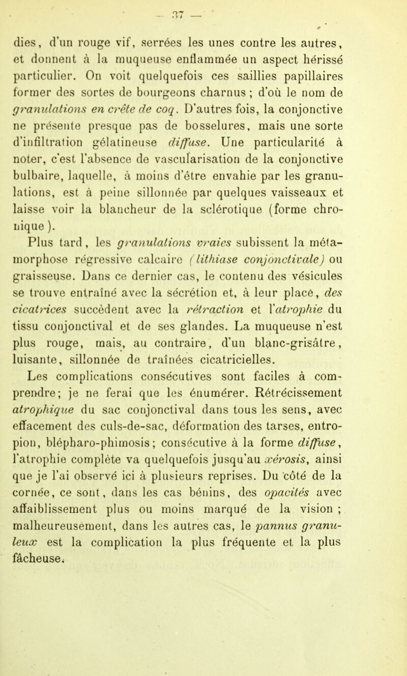 dies, d'un rouge vif, serrées les unes contre les autres, et donnent à la muqueuse entiamnaee un aspect hérissé particulier. On voit quelquefois ces saillies papillaires former des sortes de bourgeons charnus ; d'où le nom de granulations en cy^ête de coq. D'autres fois, la conjonctive ne présente presque pas de bosselures, mais une sorte d'iiifîltralion gélatineuse diffuse. Une particularité à noter, c'est l'absence de vascularisation de la conjonctive bulbaire, laquelle, à moins d'être envahie par les granu- lations, est à peine sillonnée par quelques vaisseaux et laisse voir la blancheur de la sclérotique (forme chro- nique ). Plus tard , les granidations vraies subissent la méta- morphose régressive calcaire (lithiase conjonctivale) ou graisseuse. Dans ce dernier cas, le contenu des vésicules se trouve entraîné avec la sécrétion et, à leur placé, des cicatrices succèdent avec la rétraction et Yatrophie du tissu conjonctival et de ses glandes. La muqueuse n'est plus rouge, mais, au contraire, d'un blanc-grisâtre, luisante, sillonnée de traînées cicatricielles. Les complications consécutives sont faciles à com- prendre; je ne ferai que les énumérer. Rétrécissement atrophiqite du sac conjonctival dans tous les sens, avec effacement des culs-de-sac, déformation des tarses, entro- pion, blépharo-phimosis ; consécutive à la forme diffuse ^ l'atrophie complète va quelquefois jusqu'au xérosis, ainsi que je l'ai observé ici à plub>ieurs reprises. Du côté de la cornée, ce sont, dans les cas bénins, des opacités avec affaiblissement plus ou moins marqué de la vision; malheureusement, dans les autres cas, le ^pannus granu- leux est la complication la plus fréquente et la plus fâcheuse^