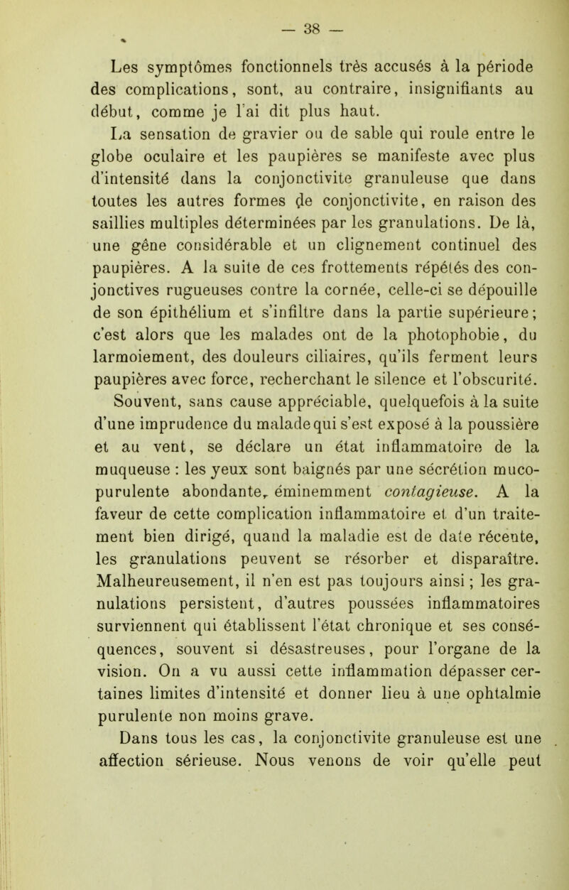 Les symptômes fonctionnels très accusés à la période des complications, sont, au contraire, insignifiants au début, comme je Tai dit plus haut. La sensation de gravier ou de sable qui roule entre le globe oculaire et les paupières se manifeste avec plus d'intensité dans la conjonctivite granuleuse que dans toutes les autres formes çle conjonctivite, en raison des saillies multiples déterminées par les granulations. De là, une gêne considérable et un clignement continuel des paupières. A la suite de ces frottements répétés des con- jonctives rugueuses contre la cornée, celle-ci se dépouille de son épithélium et s'infiltre dans la partie supérieure ; c'est alors que les malades ont de la photophobie, du larmoiement, des douleurs ciliaires, qu'ils ferment leurs paupières avec force, recherchant le silence et l'obscurité. Souvent, sans cause appréciable, quelquefois à la suite d'une imprudence du malade qui s'est exposé à la poussière et au vent, se déclare un état inflammatoire de la muqueuse : les yeux sont baignés par une sécrétion muco- purulente abondante,, éminemment contagieuse. A la faveur de cette complication inflammatoire et d'un traite- ment bien dirigé, quand la maladie est de date récente, les granulations peuvent se résorber et disparaître. Malheureusement, il n'en est pas toujours ainsi ; les gra- nulations persistent, d'autres poussées inflammatoires surviennent qui établissent l'état chronique et ses consé- quences, souvent si désastreuses, pour l'organe de la vision. On a vu aussi cette inflammation dépasser cer- taines limites d'intensité et donner lieu à une ophtalmie purulente non moins grave. Dans tous les cas, la conjonctivite granuleuse est une affection sérieuse. Nous venons de voir qu'elle peut