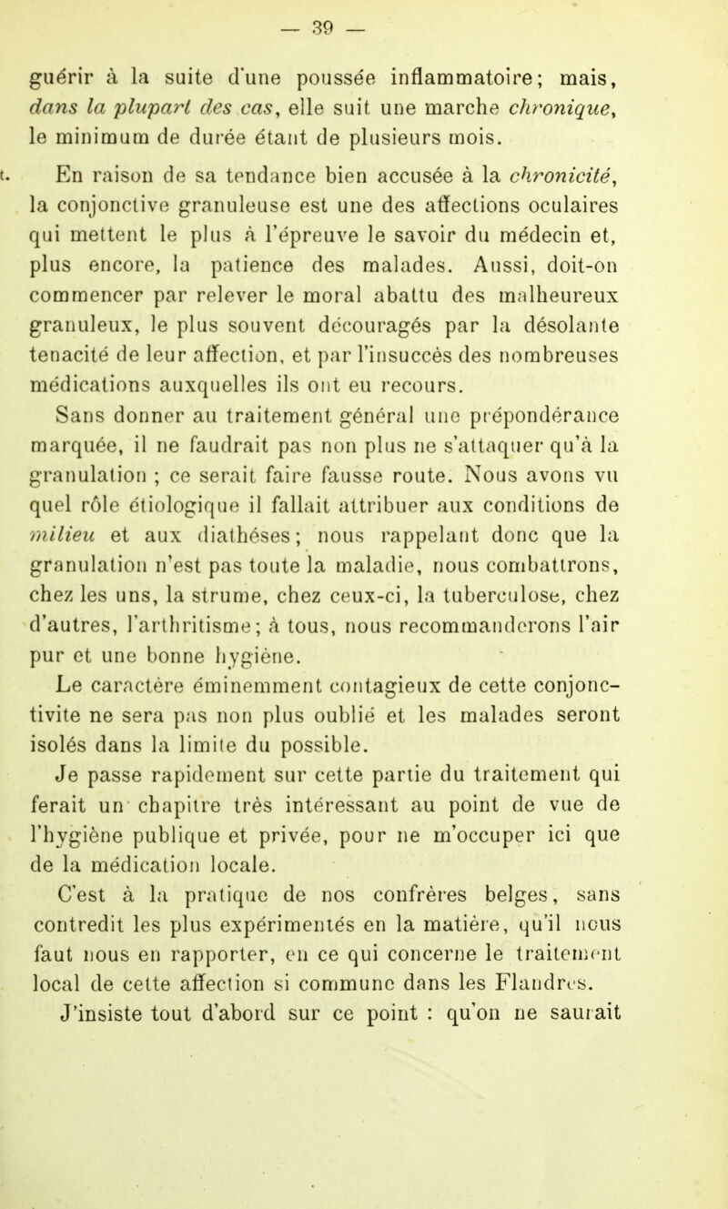 guérir à la suite d'une poussée inflammatoire; mais, dans la plupart des cas, elle suit une marche chronique, le minimum de durée étant de plusieurs mois. t. En raison de sa tendance bien accusée à la chronicité, la conjonctive granuleuse est une des affections oculaires qui mettent le plus à l'épreuve le savoir du médecin et, plus encore, la patience des malades. Aussi, doit-on commencer par relever le moral abattu des malheureux granuleux, le plus souvent découragés par la désolante ténacité de leur afl^ection, et par l'insuccès des nombreuses médications auxquelles ils ont eu recours. Sans donner au traitement général une pt épondérance marquée, il ne faudrait pas non plus ne s'attaquer qu'à la granulation ; ce serait faire fausse route. Nous avons vu quel rôle étiologique il fallait attribuer aux conditions de milieu et aux diathéses; nous rappelant donc que la granulation n'est pas toute la maladie, nous combattrons, chez les uns, la strume, chez ceux-ci, la tuberculose, chez d'autres, l'arthritisme ; à tous, nous recommanderons l'air pur et une bonne hygiène. Le caractère éminemment contagieux de cette conjonc- tivite ne sera pas non plus oublié et les malades seront isolés dans la limite du possible. Je passe rapidement sur cette partie du traitement qui ferait un chapitre très intéressant au point de vue de l'hygiène publique et privée, pour ne m'occuper ici que de la médication locale. C'est à la pratique de nos confrères belges, sans contredit les plus expérimentés en la matière, qu'il nous faut nous en rapporter, en ce qui concerne le traitenu-nl local de cette afl^ection si commune dans les Flandres. J'insiste tout d'abord sur ce point : qu'on ne saurait