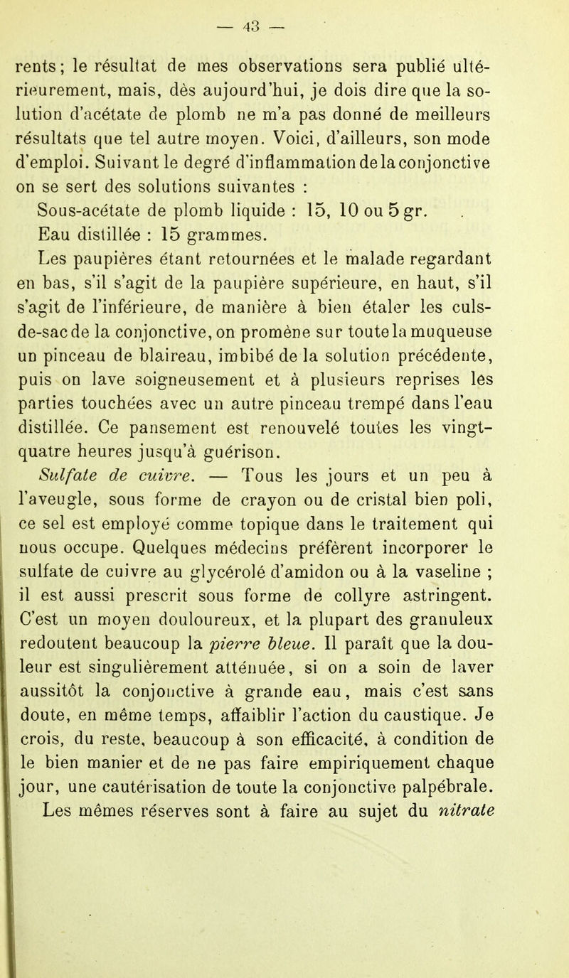 rents ; le résultat de mes observations sera publié ulté- rieurement, mais, dès aujourd'hui, je dois dire que la so- lution d'acétate de plomb ne m'a pas donné de meilleurs résultats que tel autre moyen. Voici, d'ailleurs, son mode d'emploi. Suivant le degré d'inflammation de la conjonctive on se sert des solutions suivantes : Sous-acétate de plomb liquide : 15, 10ou5gr. Eau distillée : 15 grammes. Les paupières étant retournées et le malade regardant en bas, s'il s'agit de la paupière supérieure, en haut, s'il s'agit de l'inférieure, de manière à bien étaler les culs- de-sac de la conjonctive, on promène sur toute la muqueuse un pinceau de blaireau, imbibé de la solution précédente, puis on lave soigneusement et à plusieurs reprises les parties touchées avec un autre pinceau trempé dans l'eau distillée. Ce pansement est renouvelé toutes les vingt- quatre heures jusqu'à guérison. Sulfate de cuivre. — Tous les jours et un peu à l'aveugle, sous forme de crayon ou de cristal bien poli, ce sel est employé comme topique dans le traitement qui nous occupe. Quelques médecins préfèrent incorporer le sulfate de cuivre au glycérolé d'amidon ou à la vaseline ; il est aussi prescrit sous forme de collyre astringent. C'est un moyen douloureux, et la plupart des granuleux redoutent beaucoup la pierre bleue. 11 paraît que la dou- leur est singulièrement atténuée, si on a soin de laver aussitôt la conjonctive à grande eau, mais c'est sans doute, en même temps, affaiblir l'action du caustique. Je crois, du reste, beaucoup à son efficacité, à condition de le bien manier et de ne pas faire empiriquement chaque jour, une cautérisation de toute la conjonctive palpébrale. Les mêmes réserves sont à faire au sujet du nitrate