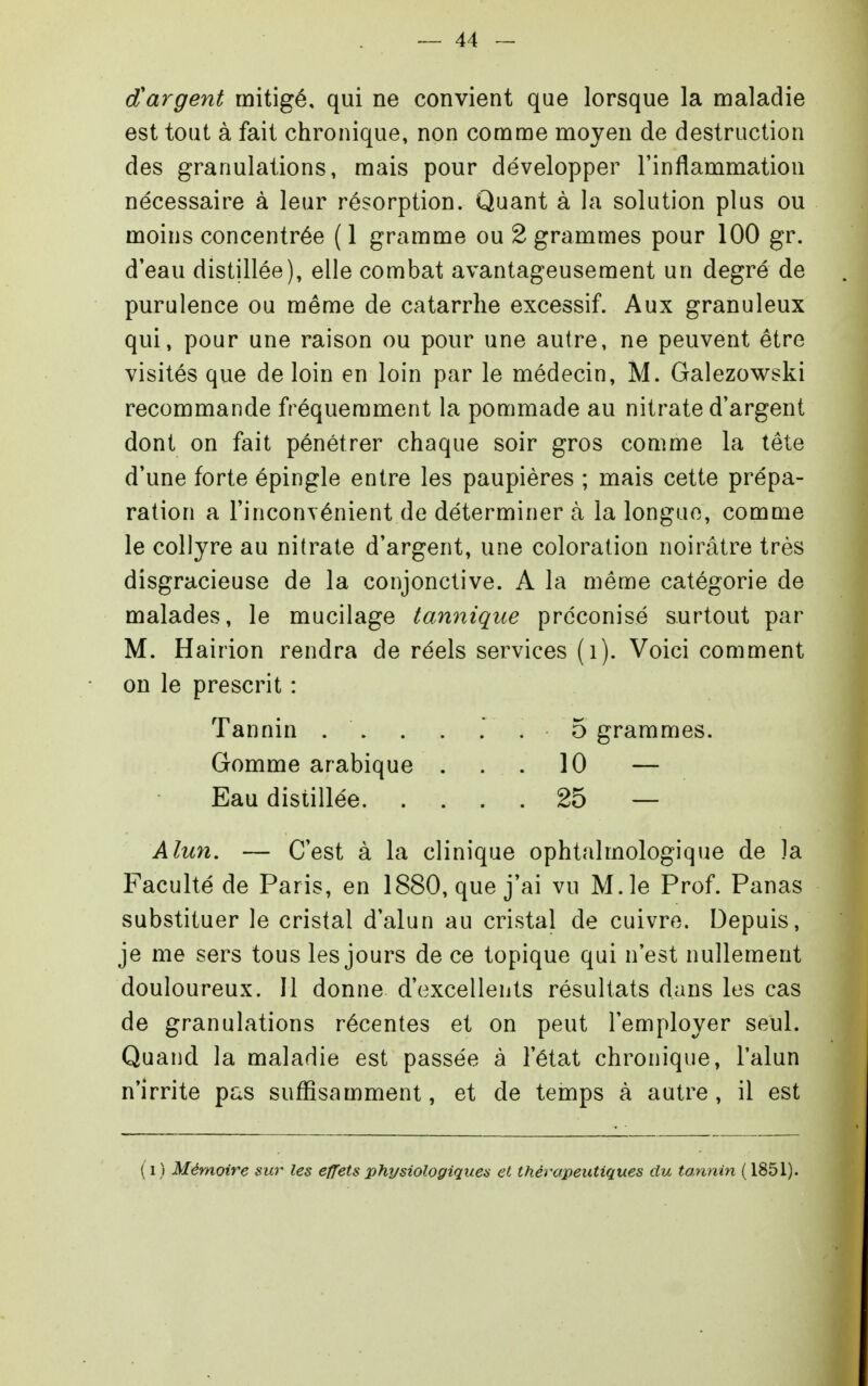 d'argent mitigé, qui ne convient que lorsque la maladie est tout à fait chronique, non comme moyen de destruction des granulations, mais pour développer l'inflammation nécessaire à leur résorption. Quant à la solution plus ou moins concentrée ( 1 gramme ou 2 grammes pour 100 gr. d'eau distillée), elle combat avantageusement un degré de purulence ou même de catarrhe excessif. Aux granuleux qui, pour une raison ou pour une autre, ne peuvent être visités que de loin en loin par le médecin, M. Galezowski recommande fréquemment la pommade au nitrate d'argent dont on fait pénétrer chaque soir gros comme la tôle d'une forte épingle entre les paupières ; mais cette prépa- ration a l'inconvénient de déterminer à la longue, comme le collyre au nitrate d'argent, une coloration noirâtre très disgracieuse de la conjonctive. A la même catégorie de malades, le mucilage tannique préconisé surtout par M. Hairion rendra de réels services (i). Voici comment on le prescrit : Tannin . . . . . . 5 grammes. Gomme arabique ... 10 — Eau distillée 25 — Alun. — C'est à la clinique ophtalmologique de la Faculté de Paris, en 1880, que j'ai vu M. le Prof. Panas substituer le cristal d'alun au cristal de cuivre. Depuis, je me sers tous les jours de ce topique qui n'est nullement douloureux. Il donne d'excellents résultats dans les cas de granulations récentes et on peut l'employer seul. Quand la maladie est passée à l'état chronique, l'alun n'irrite pas suffisamment, et de temps à autre, il est ( 1 ) Mémoire sur les effets physiologiques et thérapeutiques du ta,nnin ( 1851).