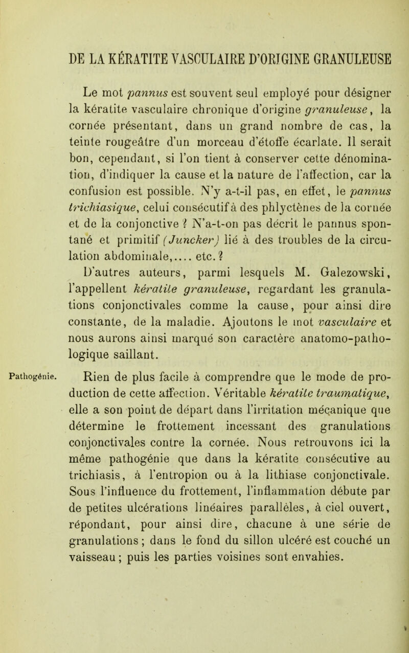 DE LA KÉRATITE VASCULAIRE D'ORIGINE GRANULEUSE Le mot panniis est souvent seul employé pour désigner la kératite vasculaire chronique d'origine granuleuse, la cornée présentant, dans un grand nombre de cas, la teinte rougeâtre d'un morceau d'étoffe écarlate. 11 serait bon, cependant, si l'on tient à conserver cette dénomina- tion, d'indiquer la cause et la nature de l'affection, car la confusion est possible. N'y a-t-il pas, en effet, le pannus trichiasique, celui consécutif à des phlyctènes de la cornée et de la conjonctive ? N'a-t-on pas décrit le pannus spon- tané et primitif (JunckerJ lié à des troubles de la circu- lation abdominale,.... etc.? D'autres auteurs, parmi lesquels M. Galezowski, l'appellent kératite granuleuse^ regardant les granula- tions conjonctivales comme la cause, pour ainsi dire constante, de la maladie. Ajoutons le mot vasculaire et nous aurons ainsi marqué son caractère anatomo-paiho- logique saillant. Rien de plus facile à comprendre que le mode de pro- duction de cette affection. Véritable kératite traumatique, elle a son point de départ dans l'irritation mécanique que détermine le frottement incessant des granulations conjonctivales contre la cornée. Nous retrouvons ici la même pathogénie que dans la kératite consécutive au trichiasis, à l'entropion ou à la lithiase conjonctivale. Sous l'influence du frottement, l'inflammation débute par de petites ulcérations linéaires parallèles, à ciel ouvert, répondant, pour ainsi dire, chacune à une série de granulations ; dans le fond du sillon ulcéré est couché un vaisseau; puis les parties voisines sont envahies.