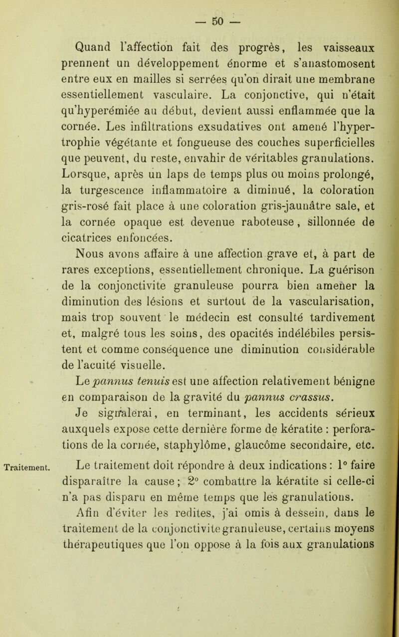 Quand l'affection fait des progrès, les vaisseaux prennent un développement énorme et s'anastomosent entre eux en mailles si serrées qu'on dirait une membrane essentiellement vasculaire. La conjonctive, qui n'était qu'hjperémiée au début, devient aussi enflammée que la cornée. Les infiltrations exsudatives ont amené l'hyper- trophie végétante et fongueuse des couches superficielles que peuvent, du reste, envahir de véritables granulations. Lorsque, après un laps de temps plus ou moins prolongé, la turgescence inflammatoire a diminué, la coloration gris-rosé fait place à une coloration gris-jaunâtre sale, et la cornée opaque est devenue raboteuse, sillonnée de cicatrices enfoncées. Nous avons afl'aire à une affection grave et, à part de rares exceptions, essentiellement chronique. La guérison de la conjonctivite granuleuse pourra bien amener la diminution des lésions et surtout de la vascularisation, mais trop souvent le médecin est consulté tardivement et, malgré tous les soins, des opacités indélébiles persis- tent et comme conséquence une diminution considérable de l'acuité visuelle. Lepa7înus tenuisesi une affection relativement bénigne en comparaison de la gravité du pannus crassus. Je sign^alérai, en terminant, les accidents sérieux auxquels expose cette dernière forme de kératite : perfora- tions de la cornée, staphylôme, glaucome secondaire, etc. Traitement. Le traitement doit répondre à deux indications : 1° faire disparaître la cause ; 2° combattre la kératite si celle-ci n'a pas disparu en même temps que les granulations. Afin d'éviter les redites, j'ai omis à dessein, dans le traitement de la conjonctivite granuleuse, certains moyens thérapeutiques que l'on oppose à la fois aux granulations à